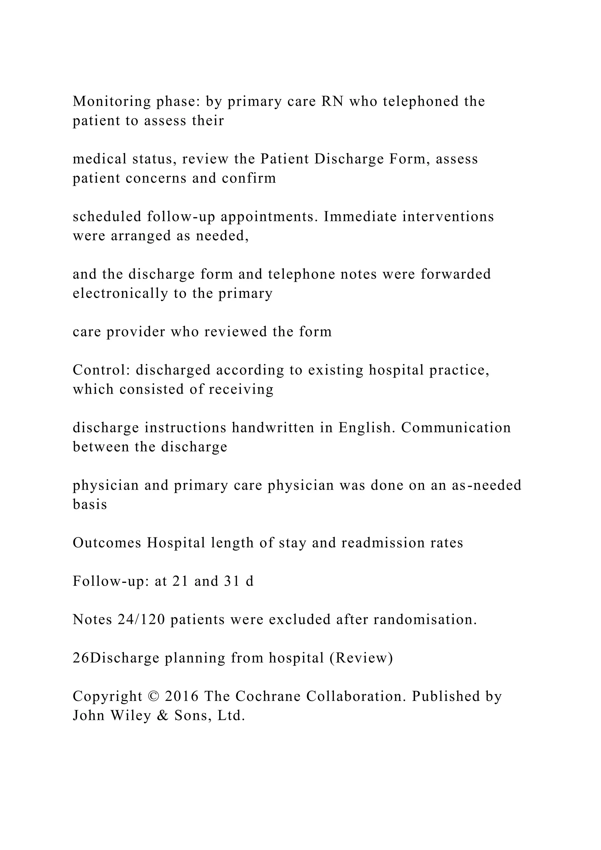 Monitoring phase: by primary care RN who telephoned the
patient to assess their
medical status, review the Patient Discharge Form, assess
patient concerns and confirm
scheduled follow-up appointments. Immediate interventions
were arranged as needed,
and the discharge form and telephone notes were forwarded
electronically to the primary
care provider who reviewed the form
Control: discharged according to existing hospital practice,
which consisted of receiving
discharge instructions handwritten in English. Communication
between the discharge
physician and primary care physician was done on an as-needed
basis
Outcomes Hospital length of stay and readmission rates
Follow-up: at 21 and 31 d
Notes 24/120 patients were excluded after randomisation.
26Discharge planning from hospital (Review)
Copyright © 2016 The Cochrane Collaboration. Published by
John Wiley & Sons, Ltd.
 