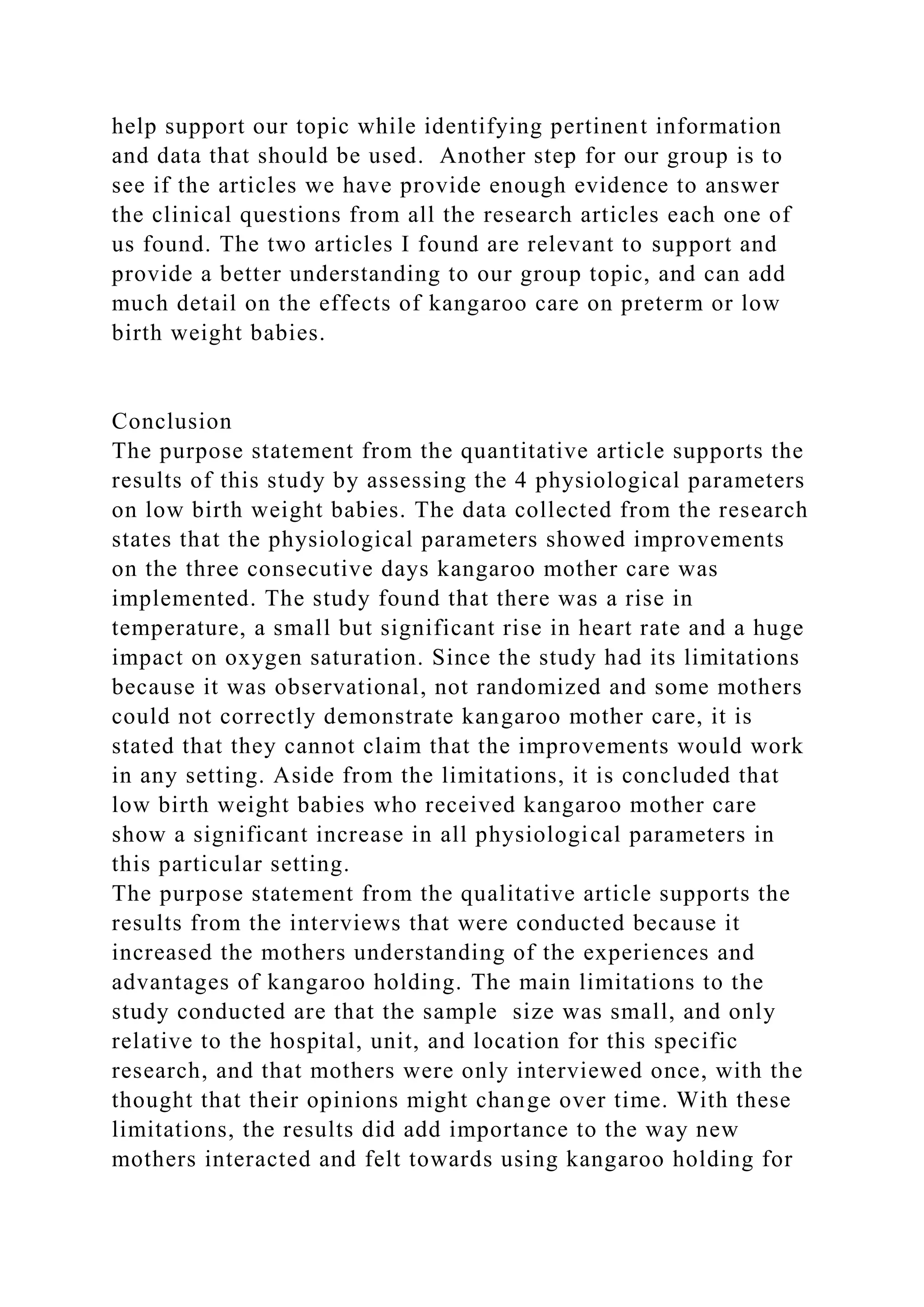 help support our topic while identifying pertinent information
and data that should be used. Another step for our group is to
see if the articles we have provide enough evidence to answer
the clinical questions from all the research articles each one of
us found. The two articles I found are relevant to support and
provide a better understanding to our group topic, and can add
much detail on the effects of kangaroo care on preterm or low
birth weight babies.
Conclusion
The purpose statement from the quantitative article supports the
results of this study by assessing the 4 physiological parameters
on low birth weight babies. The data collected from the research
states that the physiological parameters showed improvements
on the three consecutive days kangaroo mother care was
implemented. The study found that there was a rise in
temperature, a small but significant rise in heart rate and a huge
impact on oxygen saturation. Since the study had its limitations
because it was observational, not randomized and some mothers
could not correctly demonstrate kangaroo mother care, it is
stated that they cannot claim that the improvements would work
in any setting. Aside from the limitations, it is concluded that
low birth weight babies who received kangaroo mother care
show a significant increase in all physiological parameters in
this particular setting.
The purpose statement from the qualitative article supports the
results from the interviews that were conducted because it
increased the mothers understanding of the experiences and
advantages of kangaroo holding. The main limitations to the
study conducted are that the sample size was small, and only
relative to the hospital, unit, and location for this specific
research, and that mothers were only interviewed once, with the
thought that their opinions might change over time. With these
limitations, the results did add importance to the way new
mothers interacted and felt towards using kangaroo holding for
 