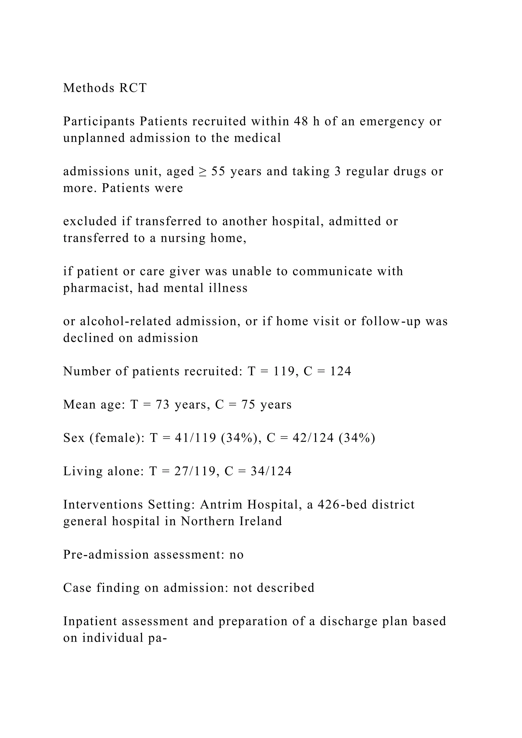 Methods RCT
Participants Patients recruited within 48 h of an emergency or
unplanned admission to the medical
admissions unit, aged ≥ 55 years and taking 3 regular drugs or
more. Patients were
excluded if transferred to another hospital, admitted or
transferred to a nursing home,
if patient or care giver was unable to communicate with
pharmacist, had mental illness
or alcohol-related admission, or if home visit or follow-up was
declined on admission
Number of patients recruited: T = 119, C = 124
Mean age: T = 73 years, C = 75 years
Sex (female): T = 41/119 (34%), C = 42/124 (34%)
Living alone: T = 27/119, C = 34/124
Interventions Setting: Antrim Hospital, a 426-bed district
general hospital in Northern Ireland
Pre-admission assessment: no
Case finding on admission: not described
Inpatient assessment and preparation of a discharge plan based
on individual pa-
 