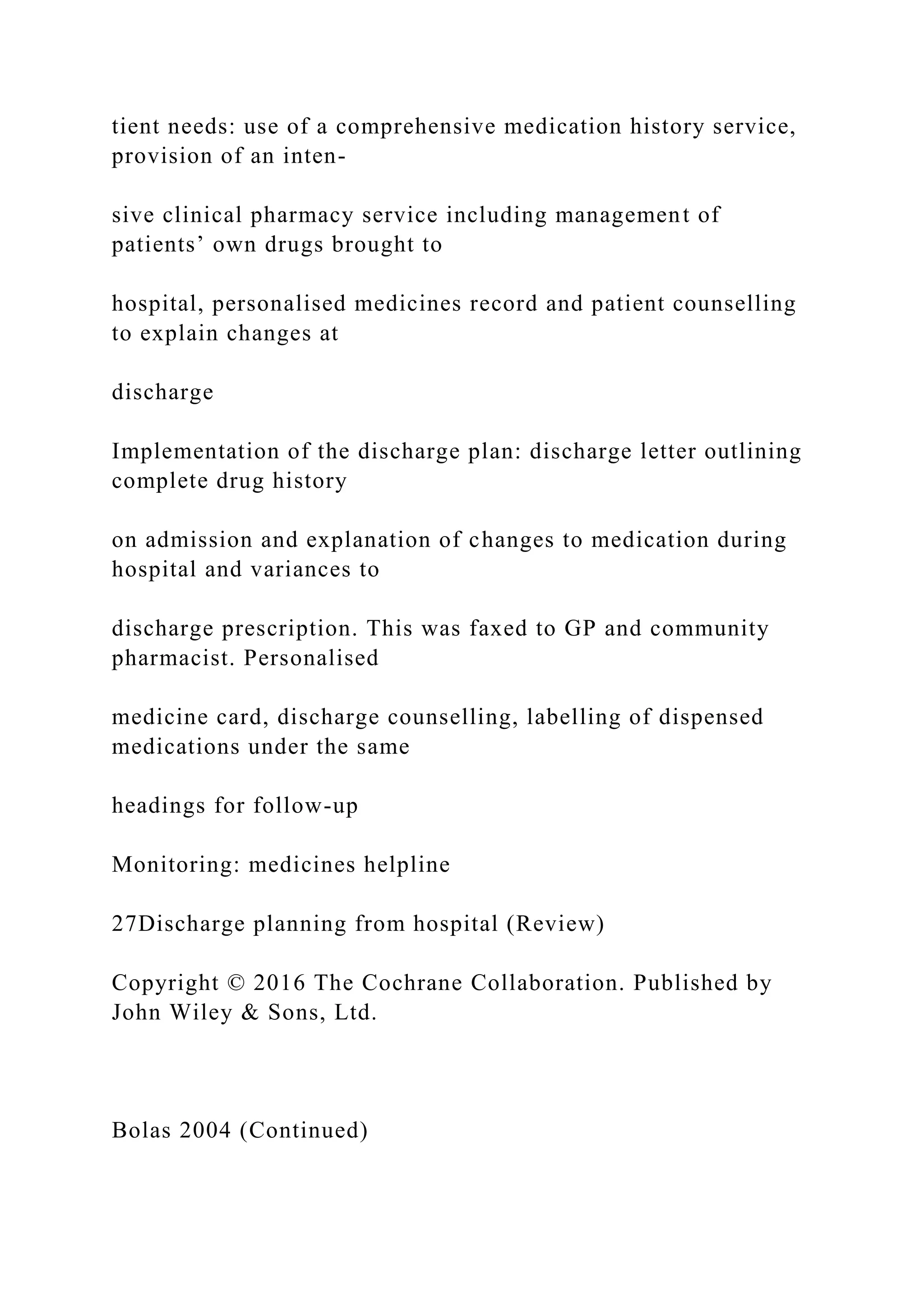 tient needs: use of a comprehensive medication history service,
provision of an inten-
sive clinical pharmacy service including management of
patients’ own drugs brought to
hospital, personalised medicines record and patient counselling
to explain changes at
discharge
Implementation of the discharge plan: discharge letter outlining
complete drug history
on admission and explanation of changes to medication during
hospital and variances to
discharge prescription. This was faxed to GP and community
pharmacist. Personalised
medicine card, discharge counselling, labelling of dispensed
medications under the same
headings for follow-up
Monitoring: medicines helpline
27Discharge planning from hospital (Review)
Copyright © 2016 The Cochrane Collaboration. Published by
John Wiley & Sons, Ltd.
Bolas 2004 (Continued)
 