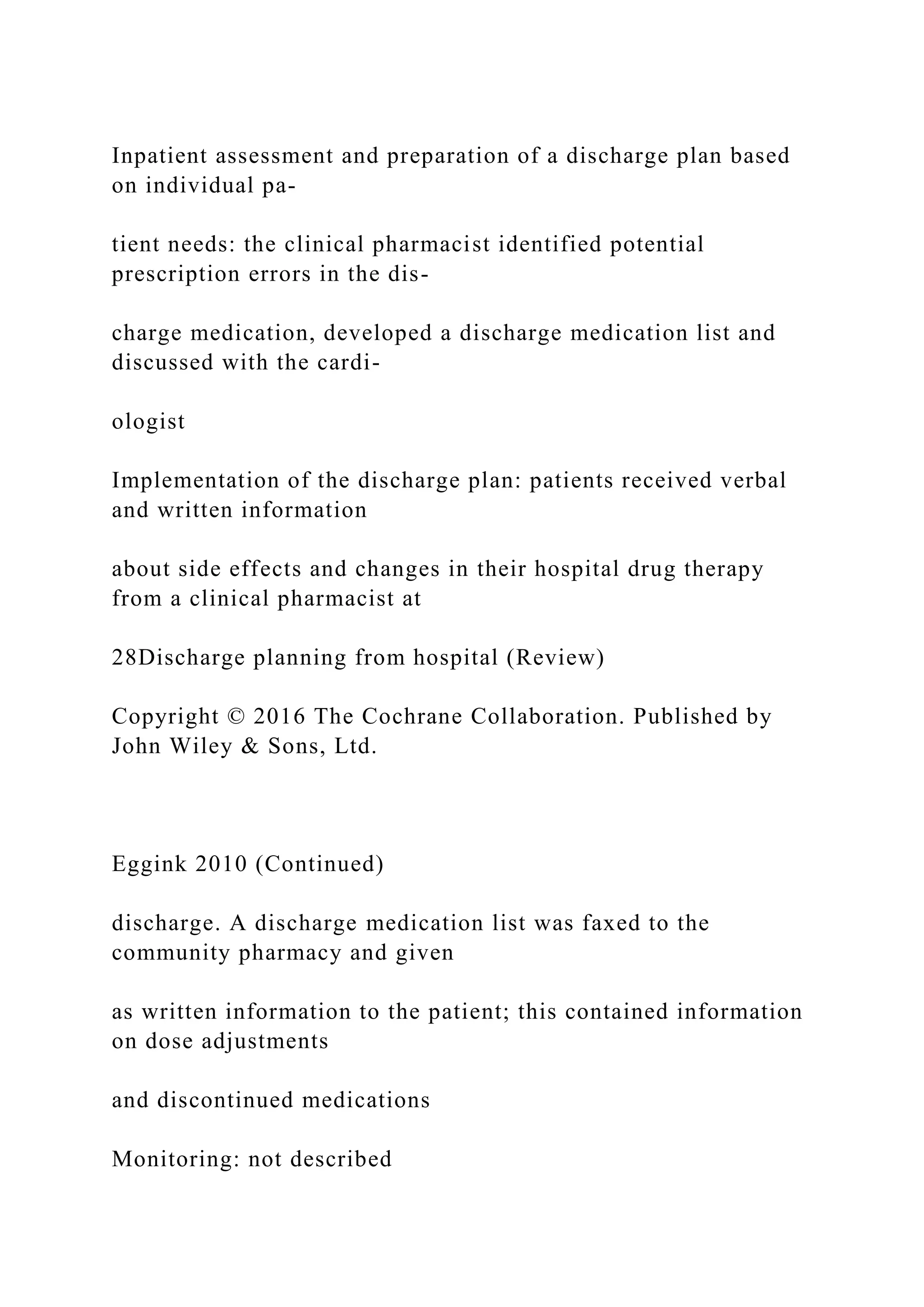 Inpatient assessment and preparation of a discharge plan based
on individual pa-
tient needs: the clinical pharmacist identified potential
prescription errors in the dis-
charge medication, developed a discharge medication list and
discussed with the cardi-
ologist
Implementation of the discharge plan: patients received verbal
and written information
about side effects and changes in their hospital drug therapy
from a clinical pharmacist at
28Discharge planning from hospital (Review)
Copyright © 2016 The Cochrane Collaboration. Published by
John Wiley & Sons, Ltd.
Eggink 2010 (Continued)
discharge. A discharge medication list was faxed to the
community pharmacy and given
as written information to the patient; this contained information
on dose adjustments
and discontinued medications
Monitoring: not described
 