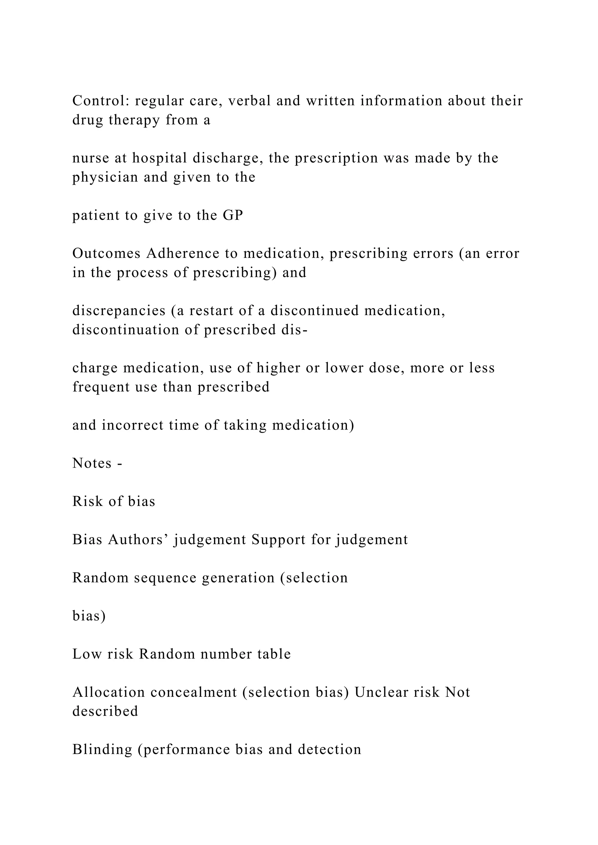 Control: regular care, verbal and written information about their
drug therapy from a
nurse at hospital discharge, the prescription was made by the
physician and given to the
patient to give to the GP
Outcomes Adherence to medication, prescribing errors (an error
in the process of prescribing) and
discrepancies (a restart of a discontinued medication,
discontinuation of prescribed dis-
charge medication, use of higher or lower dose, more or less
frequent use than prescribed
and incorrect time of taking medication)
Notes -
Risk of bias
Bias Authors’ judgement Support for judgement
Random sequence generation (selection
bias)
Low risk Random number table
Allocation concealment (selection bias) Unclear risk Not
described
Blinding (performance bias and detection
 