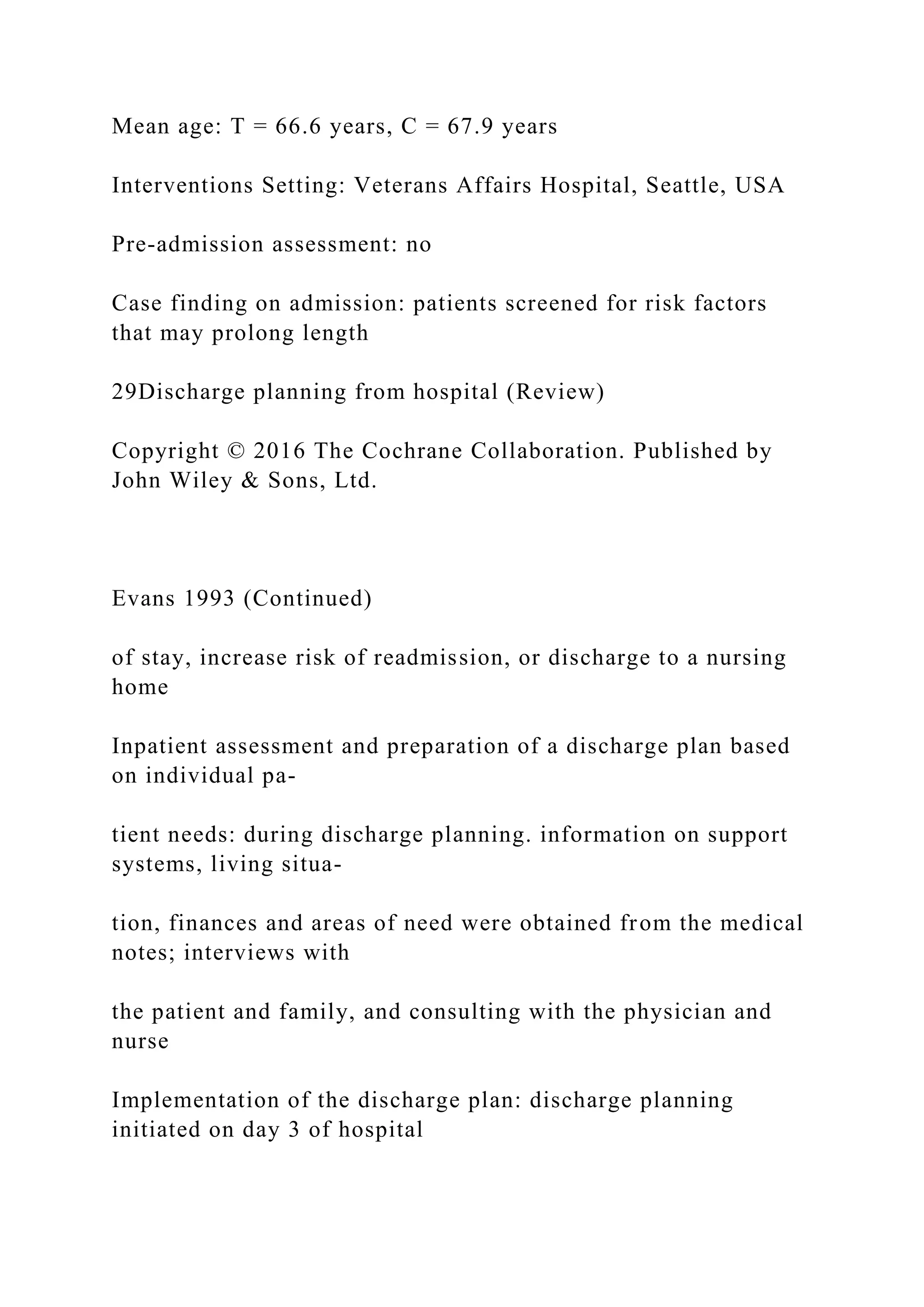 Mean age: T = 66.6 years, C = 67.9 years
Interventions Setting: Veterans Affairs Hospital, Seattle, USA
Pre-admission assessment: no
Case finding on admission: patients screened for risk factors
that may prolong length
29Discharge planning from hospital (Review)
Copyright © 2016 The Cochrane Collaboration. Published by
John Wiley & Sons, Ltd.
Evans 1993 (Continued)
of stay, increase risk of readmission, or discharge to a nursing
home
Inpatient assessment and preparation of a discharge plan based
on individual pa-
tient needs: during discharge planning. information on support
systems, living situa-
tion, finances and areas of need were obtained from the medical
notes; interviews with
the patient and family, and consulting with the physician and
nurse
Implementation of the discharge plan: discharge planning
initiated on day 3 of hospital
 