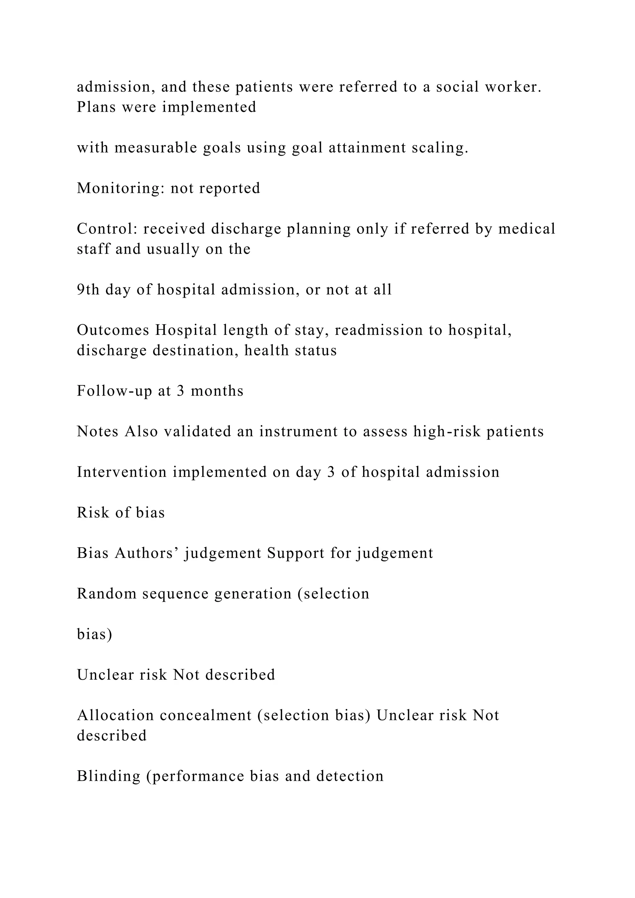 admission, and these patients were referred to a social worker.
Plans were implemented
with measurable goals using goal attainment scaling.
Monitoring: not reported
Control: received discharge planning only if referred by medical
staff and usually on the
9th day of hospital admission, or not at all
Outcomes Hospital length of stay, readmission to hospital,
discharge destination, health status
Follow-up at 3 months
Notes Also validated an instrument to assess high-risk patients
Intervention implemented on day 3 of hospital admission
Risk of bias
Bias Authors’ judgement Support for judgement
Random sequence generation (selection
bias)
Unclear risk Not described
Allocation concealment (selection bias) Unclear risk Not
described
Blinding (performance bias and detection
 