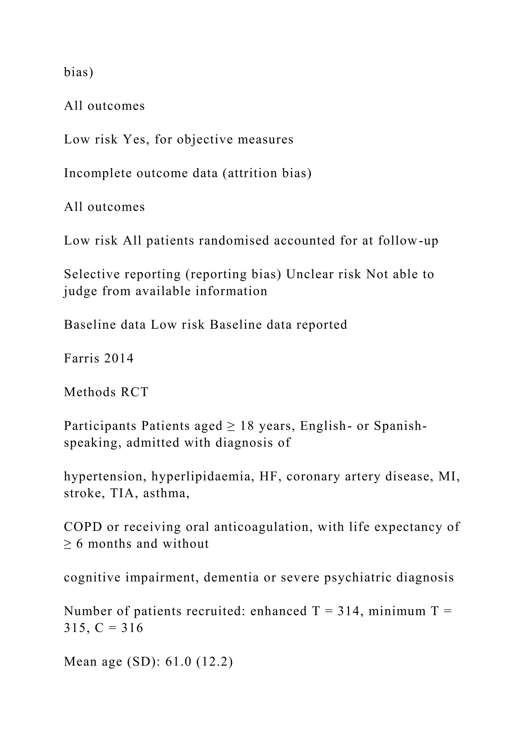 bias)
All outcomes
Low risk Yes, for objective measures
Incomplete outcome data (attrition bias)
All outcomes
Low risk All patients randomised accounted for at follow-up
Selective reporting (reporting bias) Unclear risk Not able to
judge from available information
Baseline data Low risk Baseline data reported
Farris 2014
Methods RCT
Participants Patients aged ≥ 18 years, English- or Spanish-
speaking, admitted with diagnosis of
hypertension, hyperlipidaemia, HF, coronary artery disease, MI,
stroke, TIA, asthma,
COPD or receiving oral anticoagulation, with life expectancy of
≥ 6 months and without
cognitive impairment, dementia or severe psychiatric diagnosis
Number of patients recruited: enhanced T = 314, minimum T =
315, C = 316
Mean age (SD): 61.0 (12.2)
 