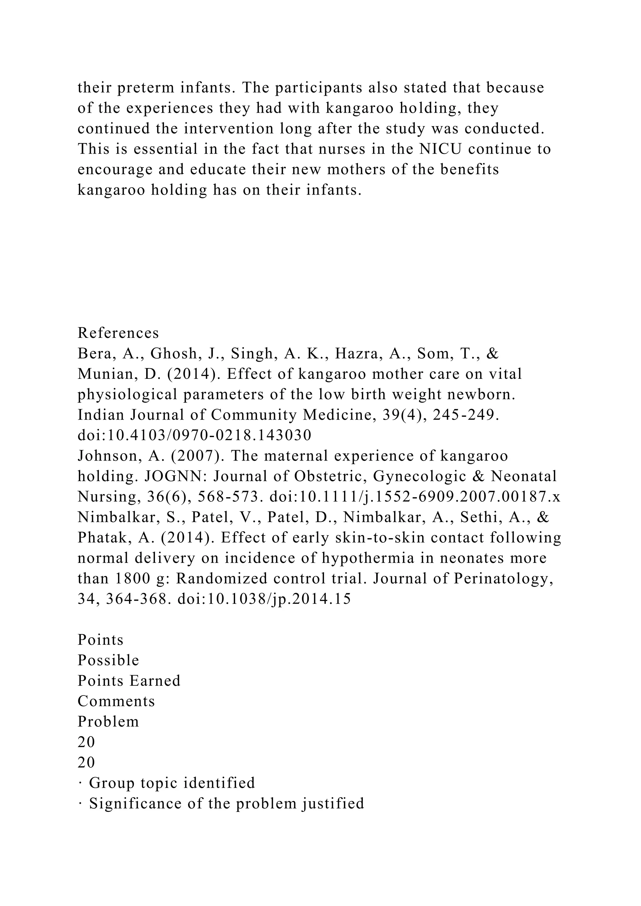 their preterm infants. The participants also stated that because
of the experiences they had with kangaroo holding, they
continued the intervention long after the study was conducted.
This is essential in the fact that nurses in the NICU continue to
encourage and educate their new mothers of the benefits
kangaroo holding has on their infants.
References
Bera, A., Ghosh, J., Singh, A. K., Hazra, A., Som, T., &
Munian, D. (2014). Effect of kangaroo mother care on vital
physiological parameters of the low birth weight newborn.
Indian Journal of Community Medicine, 39(4), 245-249.
doi:10.4103/0970-0218.143030
Johnson, A. (2007). The maternal experience of kangaroo
holding. JOGNN: Journal of Obstetric, Gynecologic & Neonatal
Nursing, 36(6), 568-573. doi:10.1111/j.1552-6909.2007.00187.x
Nimbalkar, S., Patel, V., Patel, D., Nimbalkar, A., Sethi, A., &
Phatak, A. (2014). Effect of early skin-to-skin contact following
normal delivery on incidence of hypothermia in neonates more
than 1800 g: Randomized control trial. Journal of Perinatology,
34, 364-368. doi:10.1038/jp.2014.15
Points
Possible
Points Earned
Comments
Problem
20
20
· Group topic identified
· Significance of the problem justified
 