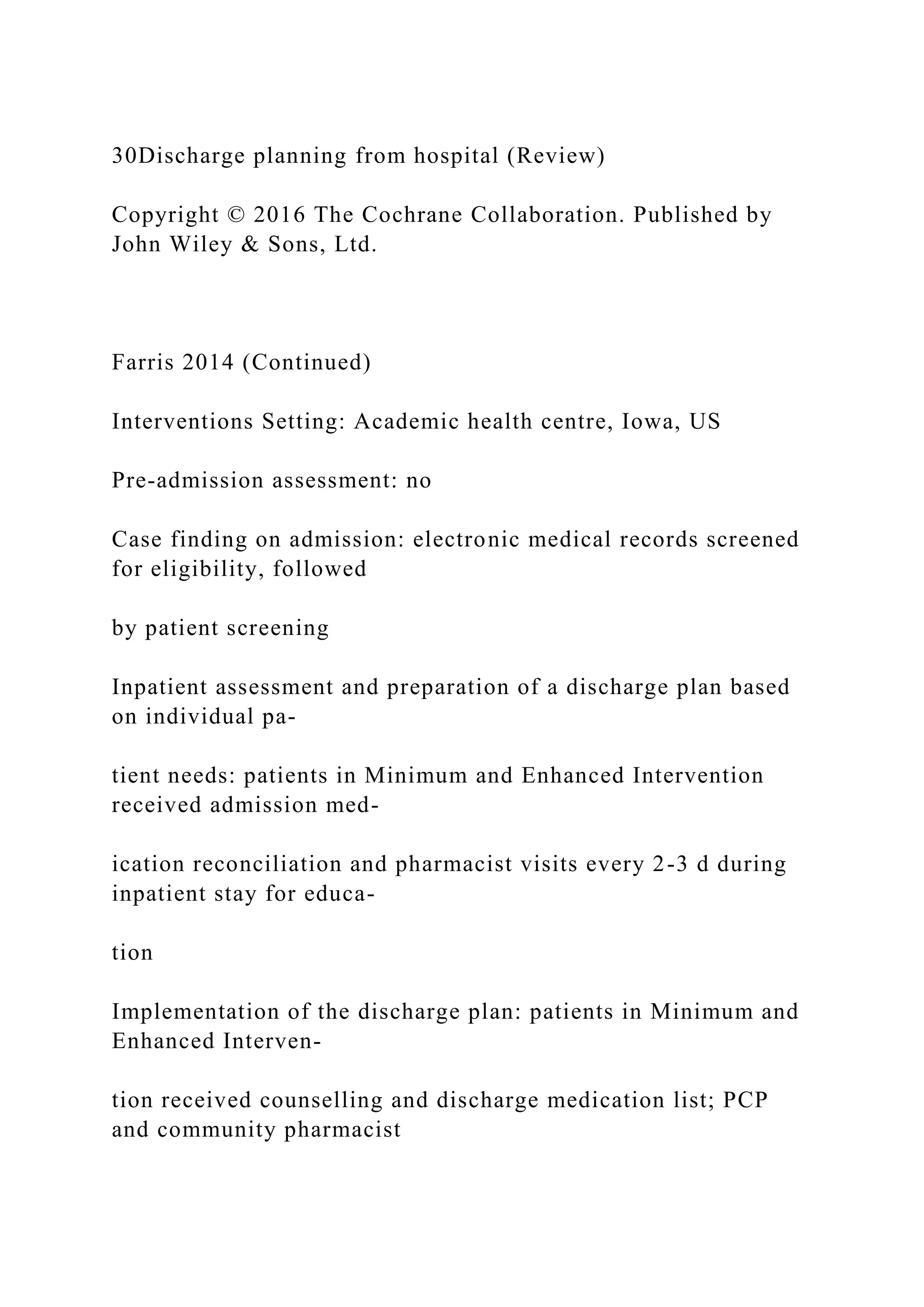 30Discharge planning from hospital (Review)
Copyright © 2016 The Cochrane Collaboration. Published by
John Wiley & Sons, Ltd.
Farris 2014 (Continued)
Interventions Setting: Academic health centre, Iowa, US
Pre-admission assessment: no
Case finding on admission: electronic medical records screened
for eligibility, followed
by patient screening
Inpatient assessment and preparation of a discharge plan based
on individual pa-
tient needs: patients in Minimum and Enhanced Intervention
received admission med-
ication reconciliation and pharmacist visits every 2-3 d during
inpatient stay for educa-
tion
Implementation of the discharge plan: patients in Minimum and
Enhanced Interven-
tion received counselling and discharge medication list; PCP
and community pharmacist
 