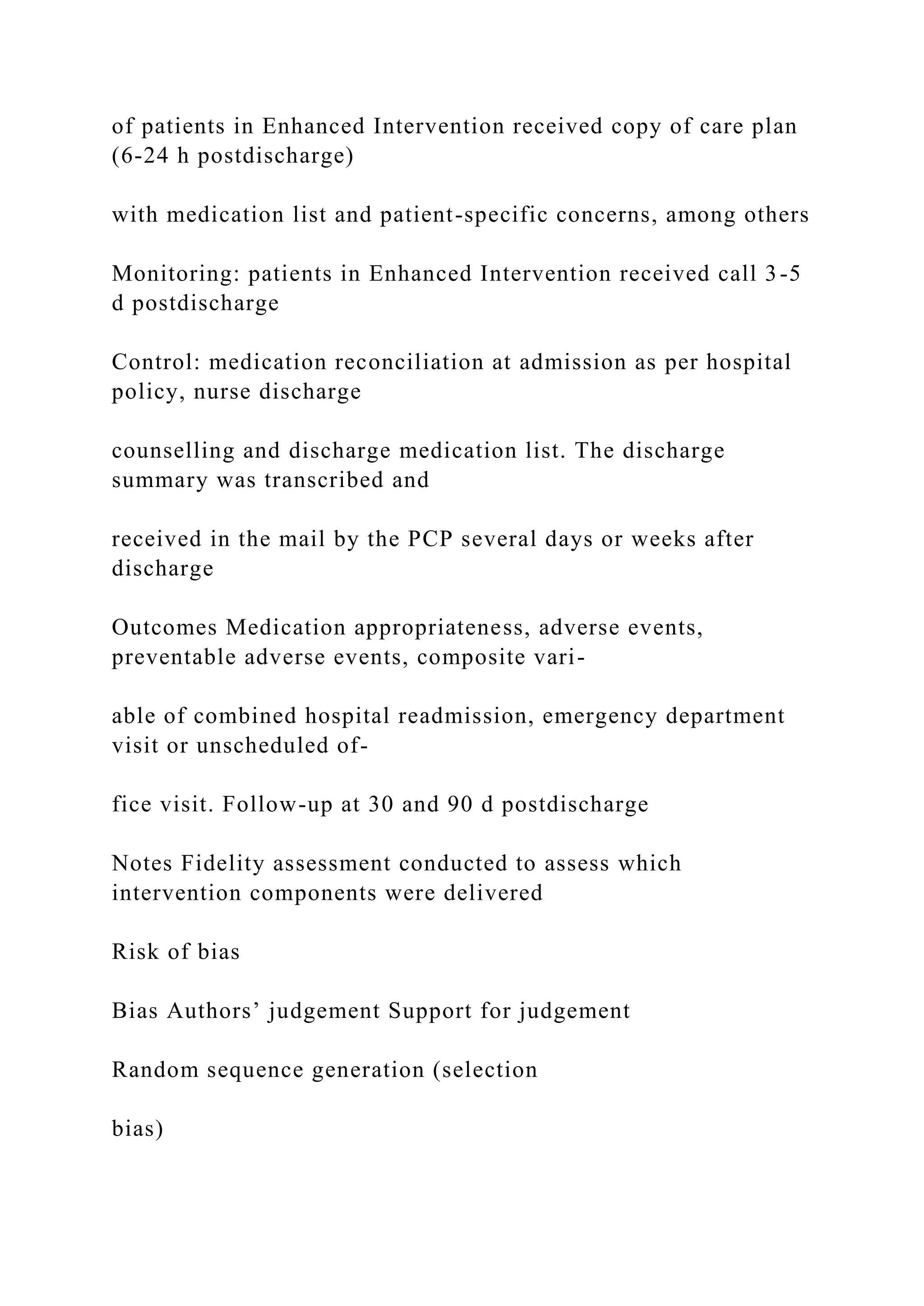 of patients in Enhanced Intervention received copy of care plan
(6-24 h postdischarge)
with medication list and patient-specific concerns, among others
Monitoring: patients in Enhanced Intervention received call 3-5
d postdischarge
Control: medication reconciliation at admission as per hospital
policy, nurse discharge
counselling and discharge medication list. The discharge
summary was transcribed and
received in the mail by the PCP several days or weeks after
discharge
Outcomes Medication appropriateness, adverse events,
preventable adverse events, composite vari-
able of combined hospital readmission, emergency department
visit or unscheduled of-
fice visit. Follow-up at 30 and 90 d postdischarge
Notes Fidelity assessment conducted to assess which
intervention components were delivered
Risk of bias
Bias Authors’ judgement Support for judgement
Random sequence generation (selection
bias)
 