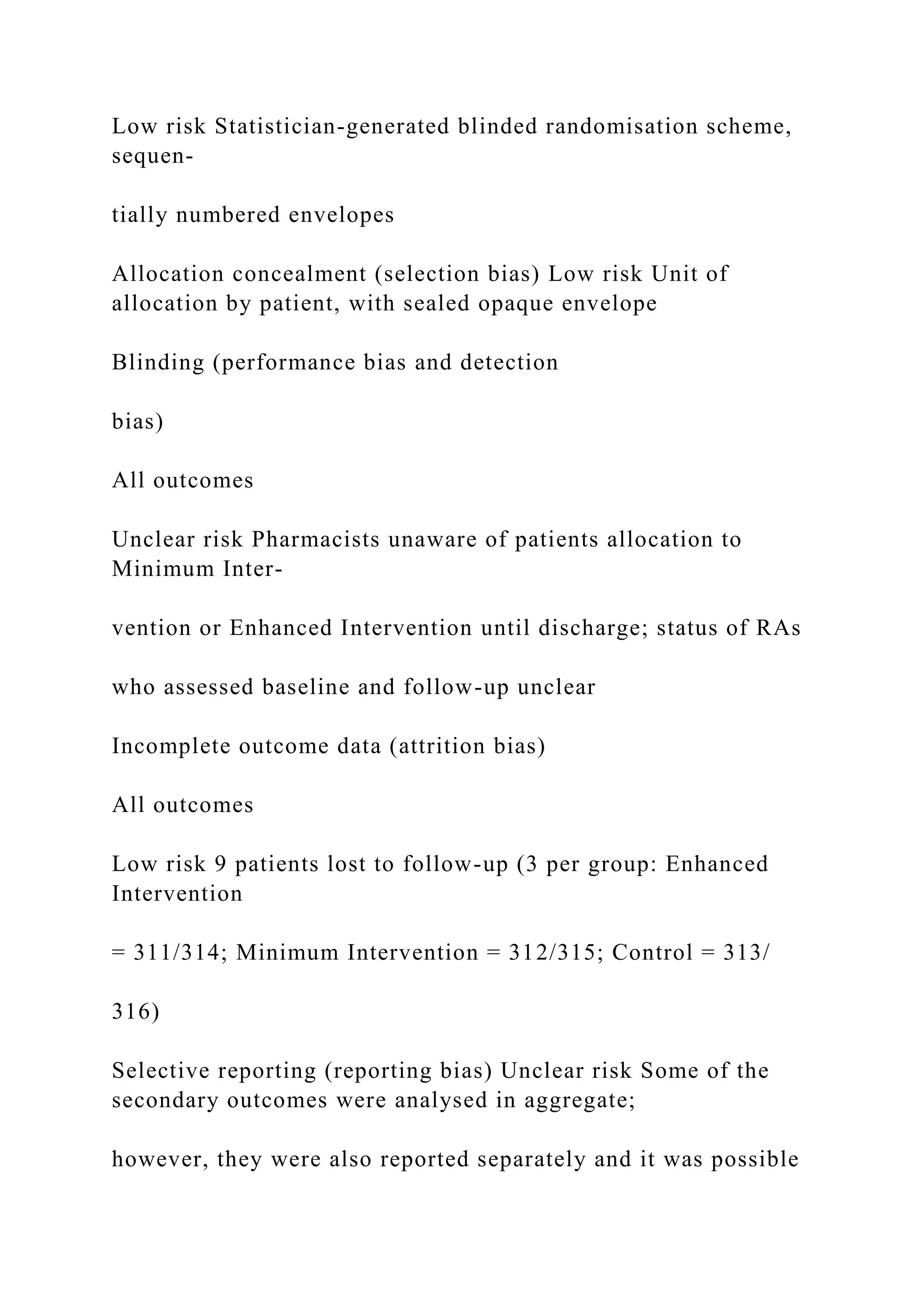 Low risk Statistician-generated blinded randomisation scheme,
sequen-
tially numbered envelopes
Allocation concealment (selection bias) Low risk Unit of
allocation by patient, with sealed opaque envelope
Blinding (performance bias and detection
bias)
All outcomes
Unclear risk Pharmacists unaware of patients allocation to
Minimum Inter-
vention or Enhanced Intervention until discharge; status of RAs
who assessed baseline and follow-up unclear
Incomplete outcome data (attrition bias)
All outcomes
Low risk 9 patients lost to follow-up (3 per group: Enhanced
Intervention
= 311/314; Minimum Intervention = 312/315; Control = 313/
316)
Selective reporting (reporting bias) Unclear risk Some of the
secondary outcomes were analysed in aggregate;
however, they were also reported separately and it was possible
 