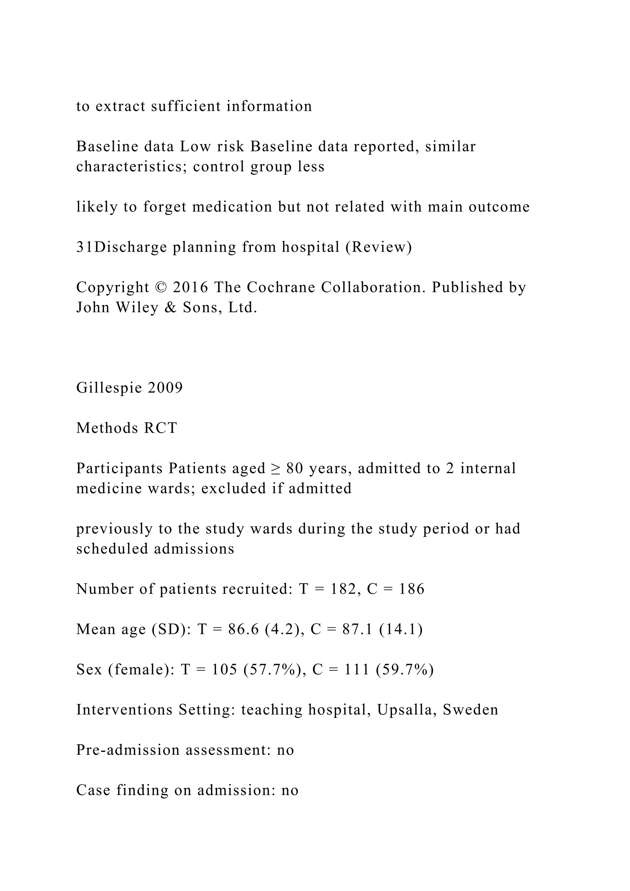 to extract sufficient information
Baseline data Low risk Baseline data reported, similar
characteristics; control group less
likely to forget medication but not related with main outcome
31Discharge planning from hospital (Review)
Copyright © 2016 The Cochrane Collaboration. Published by
John Wiley & Sons, Ltd.
Gillespie 2009
Methods RCT
Participants Patients aged ≥ 80 years, admitted to 2 internal
medicine wards; excluded if admitted
previously to the study wards during the study period or had
scheduled admissions
Number of patients recruited: T = 182, C = 186
Mean age (SD): T = 86.6 (4.2), C = 87.1 (14.1)
Sex (female): T = 105 (57.7%), C = 111 (59.7%)
Interventions Setting: teaching hospital, Upsalla, Sweden
Pre-admission assessment: no
Case finding on admission: no
 