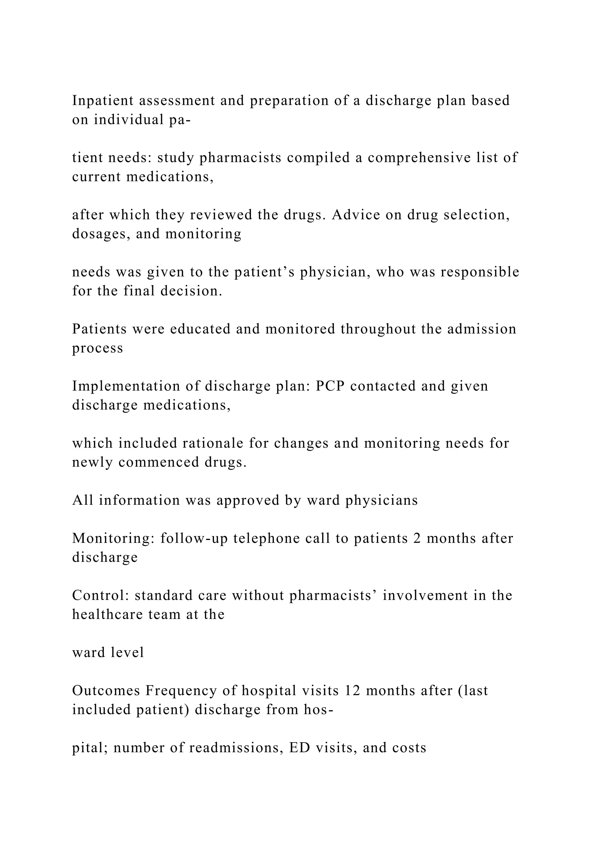 Inpatient assessment and preparation of a discharge plan based
on individual pa-
tient needs: study pharmacists compiled a comprehensive list of
current medications,
after which they reviewed the drugs. Advice on drug selection,
dosages, and monitoring
needs was given to the patient’s physician, who was responsible
for the final decision.
Patients were educated and monitored throughout the admission
process
Implementation of discharge plan: PCP contacted and given
discharge medications,
which included rationale for changes and monitoring needs for
newly commenced drugs.
All information was approved by ward physicians
Monitoring: follow-up telephone call to patients 2 months after
discharge
Control: standard care without pharmacists’ involvement in the
healthcare team at the
ward level
Outcomes Frequency of hospital visits 12 months after (last
included patient) discharge from hos-
pital; number of readmissions, ED visits, and costs
 