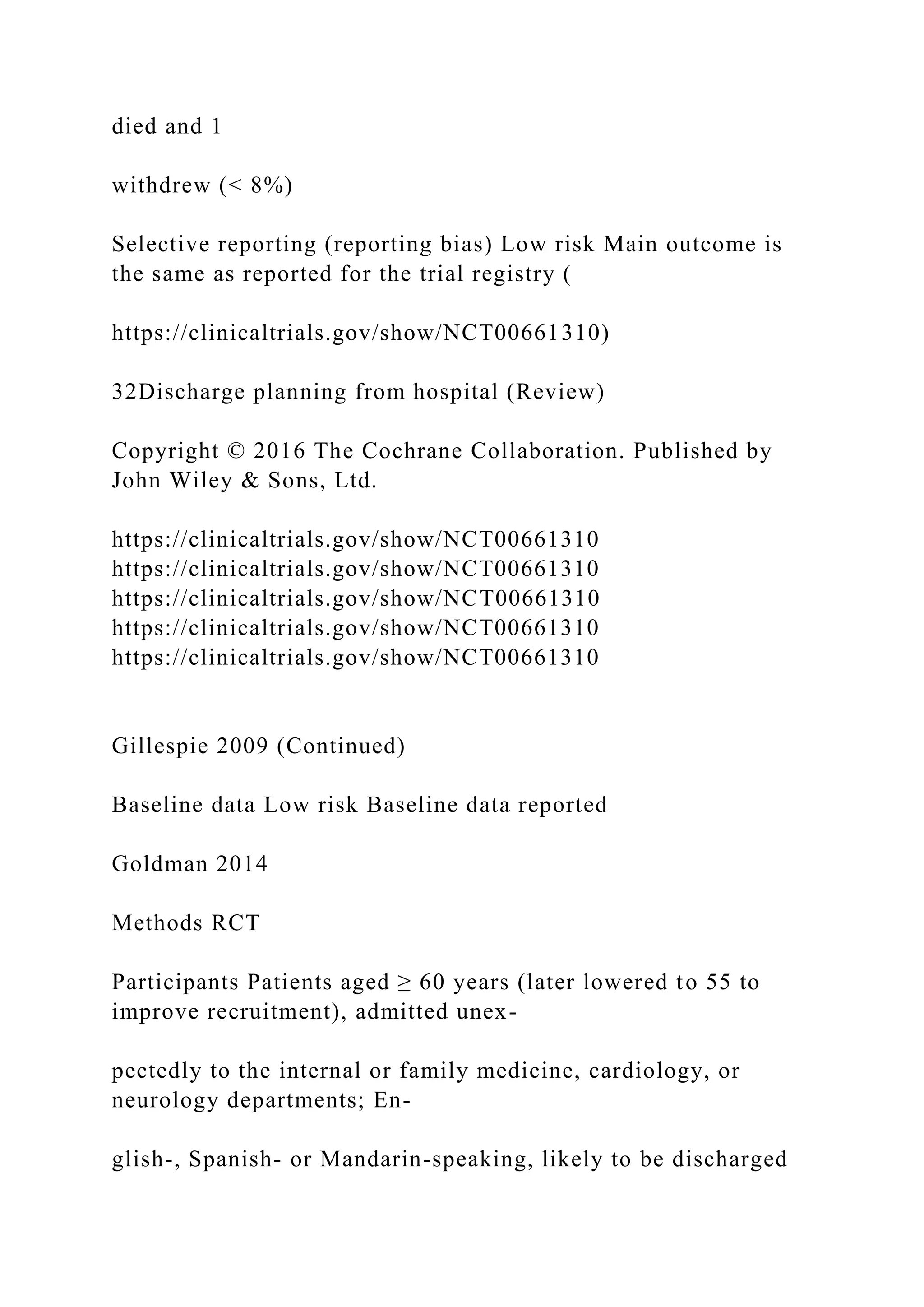 died and 1
withdrew (< 8%)
Selective reporting (reporting bias) Low risk Main outcome is
the same as reported for the trial registry (
https://clinicaltrials.gov/show/NCT00661310)
32Discharge planning from hospital (Review)
Copyright © 2016 The Cochrane Collaboration. Published by
John Wiley & Sons, Ltd.
https://clinicaltrials.gov/show/NCT00661310
https://clinicaltrials.gov/show/NCT00661310
https://clinicaltrials.gov/show/NCT00661310
https://clinicaltrials.gov/show/NCT00661310
https://clinicaltrials.gov/show/NCT00661310
Gillespie 2009 (Continued)
Baseline data Low risk Baseline data reported
Goldman 2014
Methods RCT
Participants Patients aged ≥ 60 years (later lowered to 55 to
improve recruitment), admitted unex-
pectedly to the internal or family medicine, cardiology, or
neurology departments; En-
glish-, Spanish- or Mandarin-speaking, likely to be discharged
 