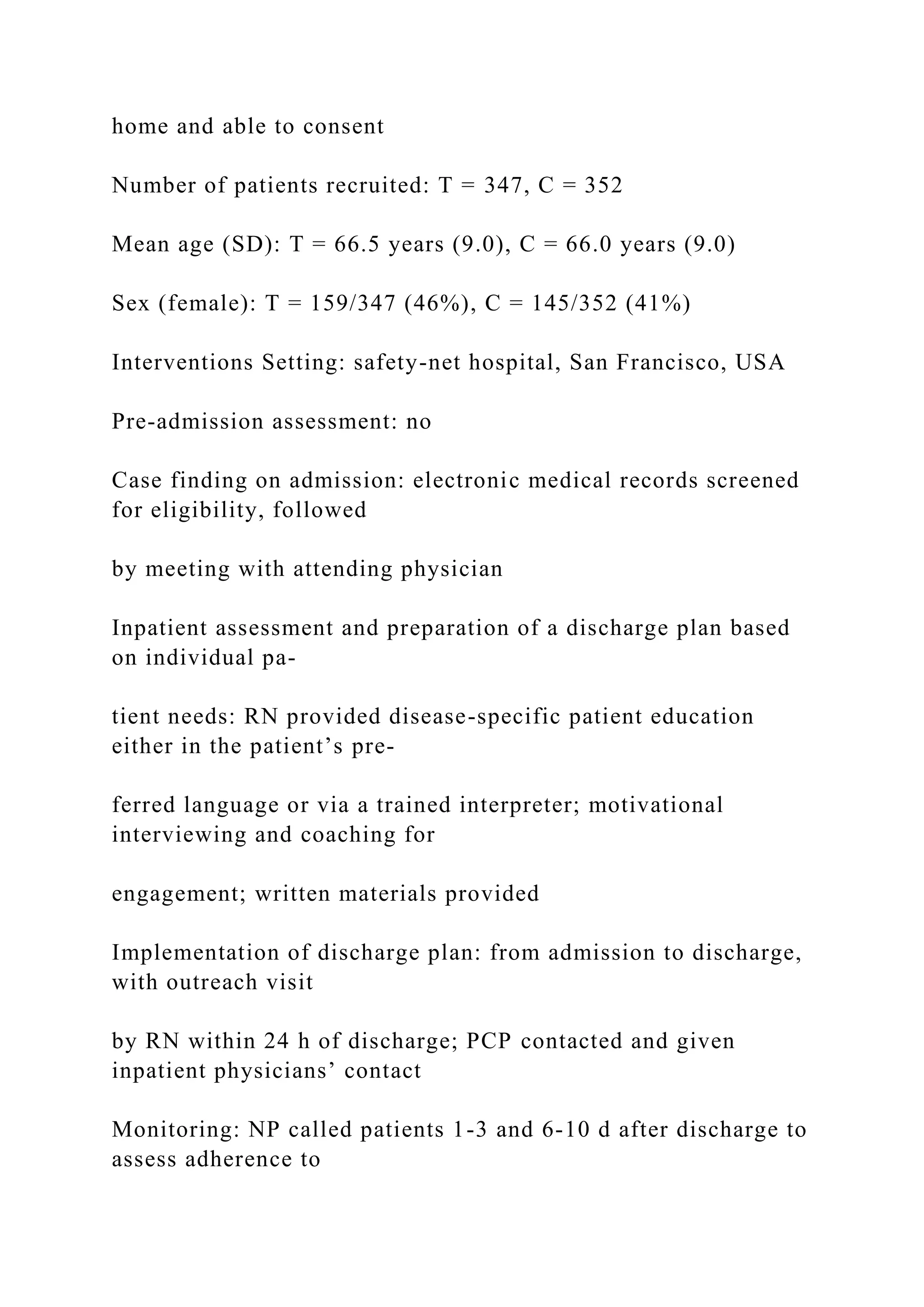 home and able to consent
Number of patients recruited: T = 347, C = 352
Mean age (SD): T = 66.5 years (9.0), C = 66.0 years (9.0)
Sex (female): T = 159/347 (46%), C = 145/352 (41%)
Interventions Setting: safety-net hospital, San Francisco, USA
Pre-admission assessment: no
Case finding on admission: electronic medical records screened
for eligibility, followed
by meeting with attending physician
Inpatient assessment and preparation of a discharge plan based
on individual pa-
tient needs: RN provided disease-specific patient education
either in the patient’s pre-
ferred language or via a trained interpreter; motivational
interviewing and coaching for
engagement; written materials provided
Implementation of discharge plan: from admission to discharge,
with outreach visit
by RN within 24 h of discharge; PCP contacted and given
inpatient physicians’ contact
Monitoring: NP called patients 1-3 and 6-10 d after discharge to
assess adherence to
 