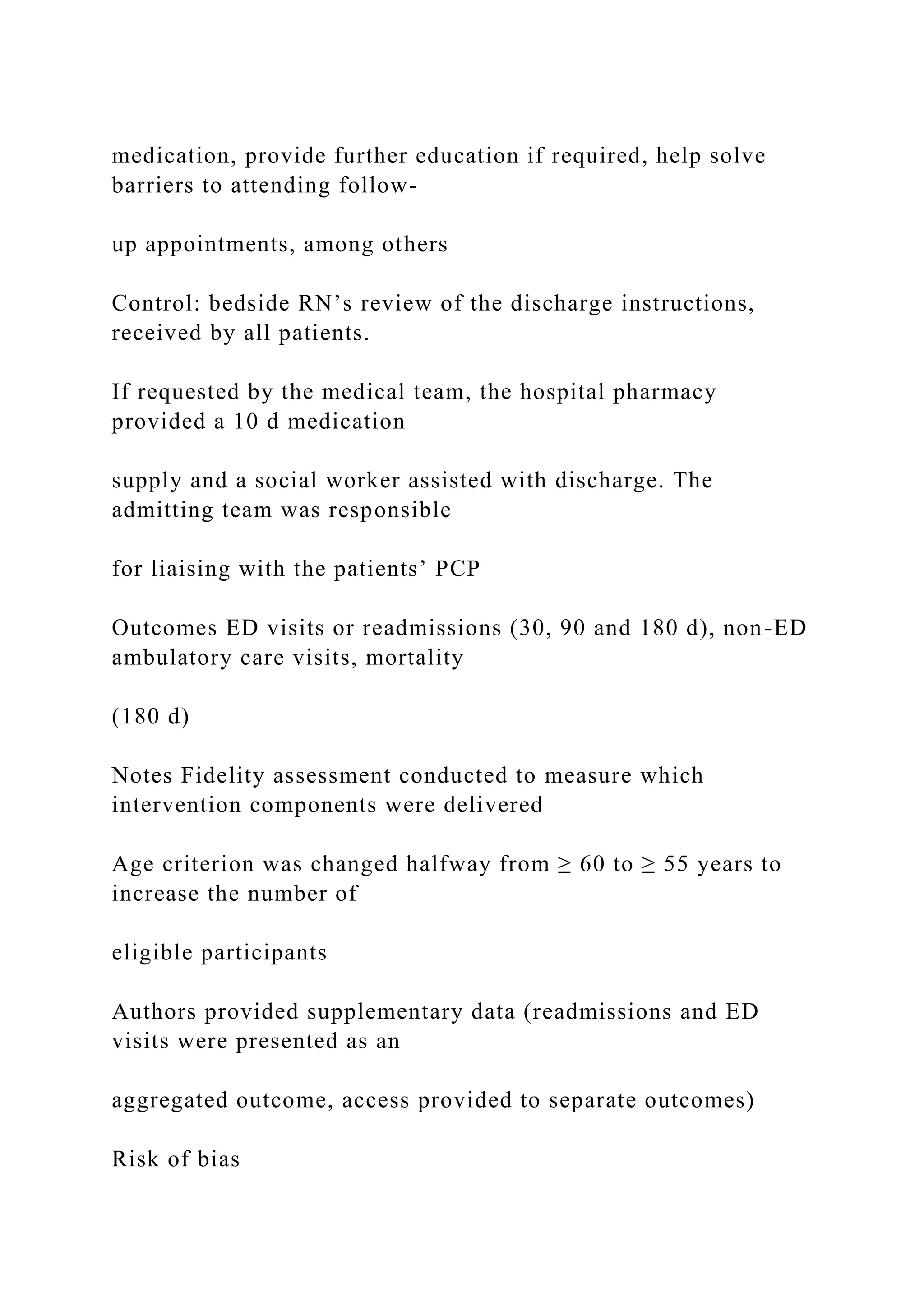 medication, provide further education if required, help solve
barriers to attending follow-
up appointments, among others
Control: bedside RN’s review of the discharge instructions,
received by all patients.
If requested by the medical team, the hospital pharmacy
provided a 10 d medication
supply and a social worker assisted with discharge. The
admitting team was responsible
for liaising with the patients’ PCP
Outcomes ED visits or readmissions (30, 90 and 180 d), non-ED
ambulatory care visits, mortality
(180 d)
Notes Fidelity assessment conducted to measure which
intervention components were delivered
Age criterion was changed halfway from ≥ 60 to ≥ 55 years to
increase the number of
eligible participants
Authors provided supplementary data (readmissions and ED
visits were presented as an
aggregated outcome, access provided to separate outcomes)
Risk of bias
 