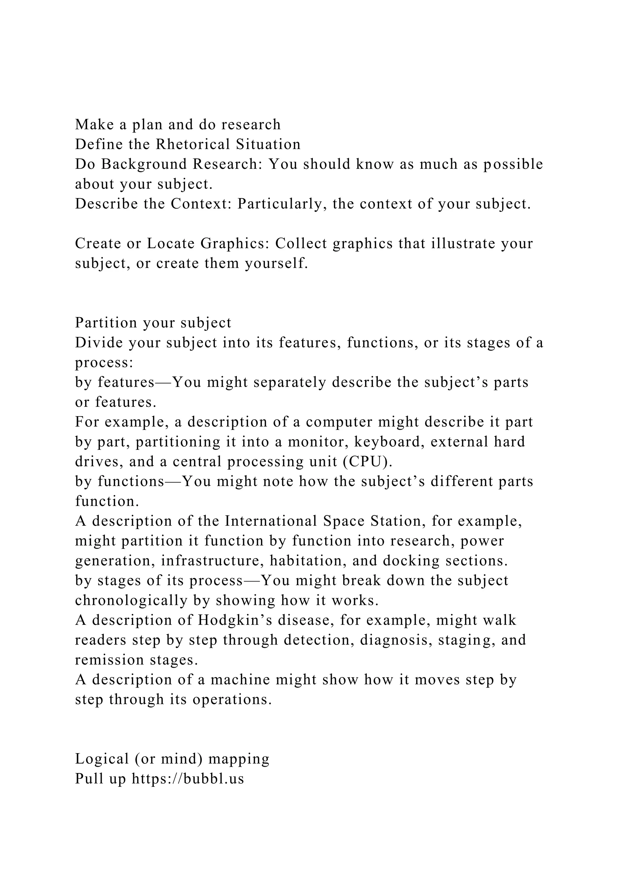 Make a plan and do research
Define the Rhetorical Situation
Do Background Research: You should know as much as possible
about your subject.
Describe the Context: Particularly, the context of your subject.
Create or Locate Graphics: Collect graphics that illustrate your
subject, or create them yourself.
Partition your subject
Divide your subject into its features, functions, or its stages of a
process:
by features—You might separately describe the subject’s parts
or features.
For example, a description of a computer might describe it part
by part, partitioning it into a monitor, keyboard, external hard
drives, and a central processing unit (CPU).
by functions—You might note how the subject’s different parts
function.
A description of the International Space Station, for example,
might partition it function by function into research, power
generation, infrastructure, habitation, and docking sections.
by stages of its process—You might break down the subject
chronologically by showing how it works.
A description of Hodgkin’s disease, for example, might walk
readers step by step through detection, diagnosis, staging, and
remission stages.
A description of a machine might show how it moves step by
step through its operations.
Logical (or mind) mapping
Pull up https://bubbl.us
 