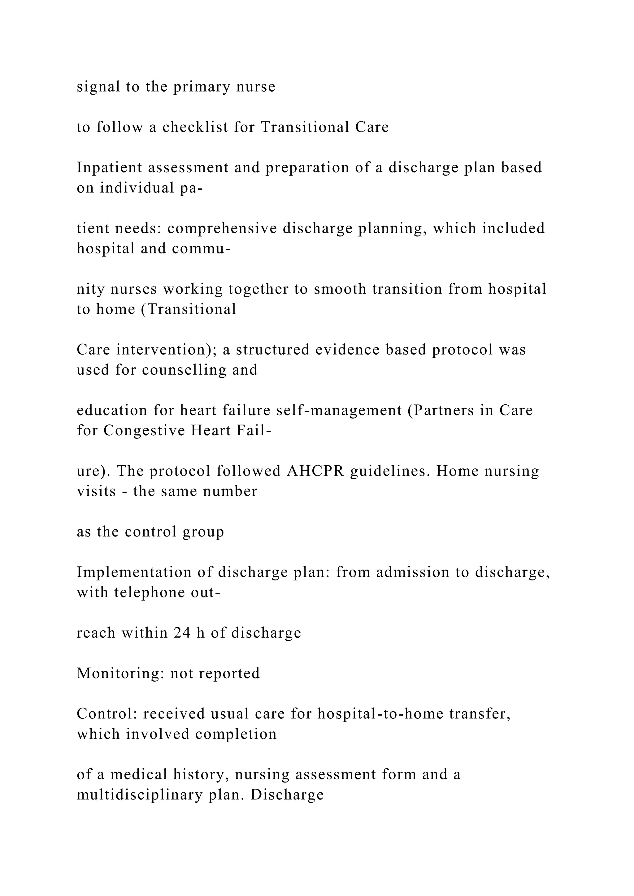 signal to the primary nurse
to follow a checklist for Transitional Care
Inpatient assessment and preparation of a discharge plan based
on individual pa-
tient needs: comprehensive discharge planning, which included
hospital and commu-
nity nurses working together to smooth transition from hospital
to home (Transitional
Care intervention); a structured evidence based protocol was
used for counselling and
education for heart failure self-management (Partners in Care
for Congestive Heart Fail-
ure). The protocol followed AHCPR guidelines. Home nursing
visits - the same number
as the control group
Implementation of discharge plan: from admission to discharge,
with telephone out-
reach within 24 h of discharge
Monitoring: not reported
Control: received usual care for hospital-to-home transfer,
which involved completion
of a medical history, nursing assessment form and a
multidisciplinary plan. Discharge
 