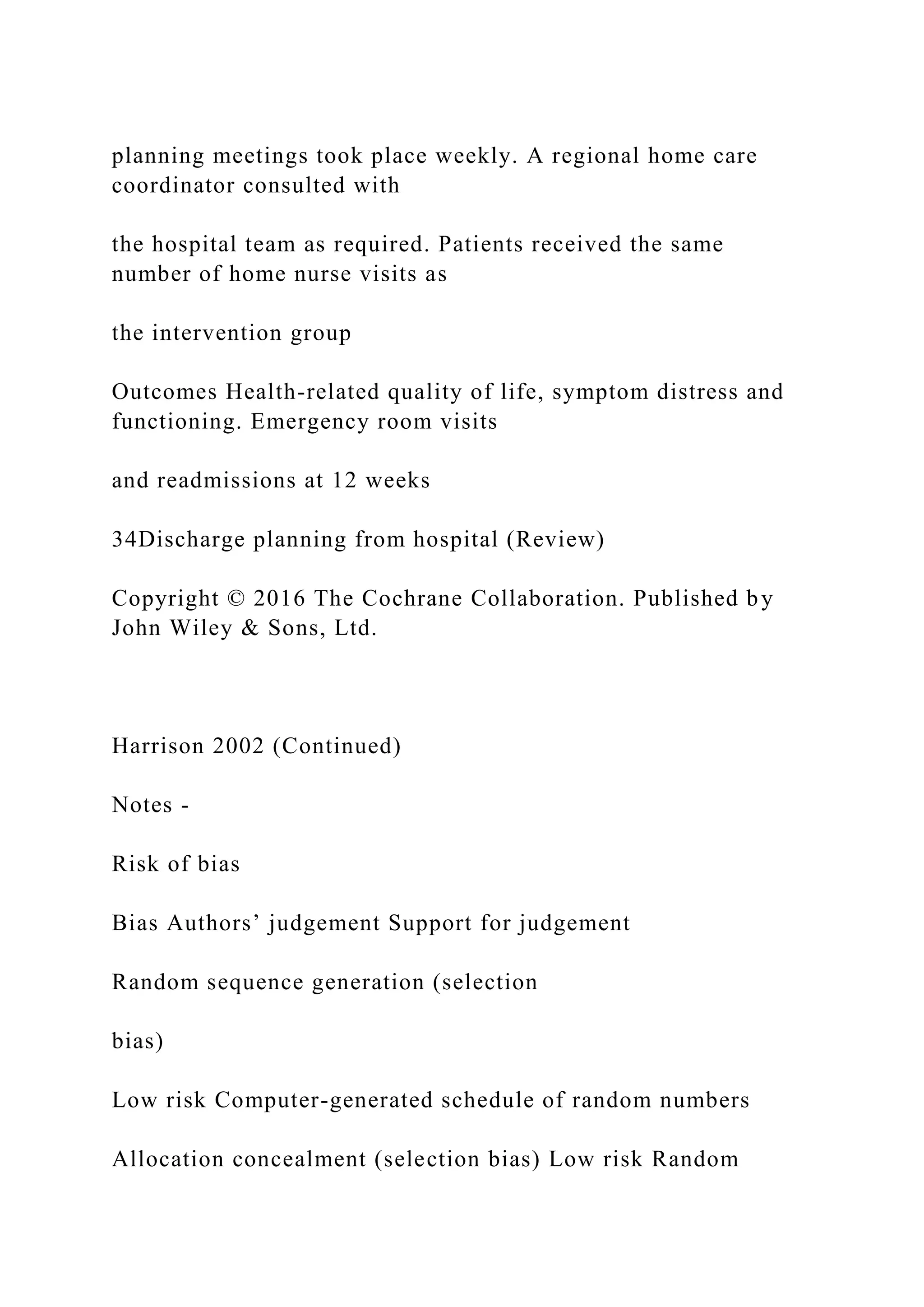 planning meetings took place weekly. A regional home care
coordinator consulted with
the hospital team as required. Patients received the same
number of home nurse visits as
the intervention group
Outcomes Health-related quality of life, symptom distress and
functioning. Emergency room visits
and readmissions at 12 weeks
34Discharge planning from hospital (Review)
Copyright © 2016 The Cochrane Collaboration. Published by
John Wiley & Sons, Ltd.
Harrison 2002 (Continued)
Notes -
Risk of bias
Bias Authors’ judgement Support for judgement
Random sequence generation (selection
bias)
Low risk Computer-generated schedule of random numbers
Allocation concealment (selection bias) Low risk Random
 