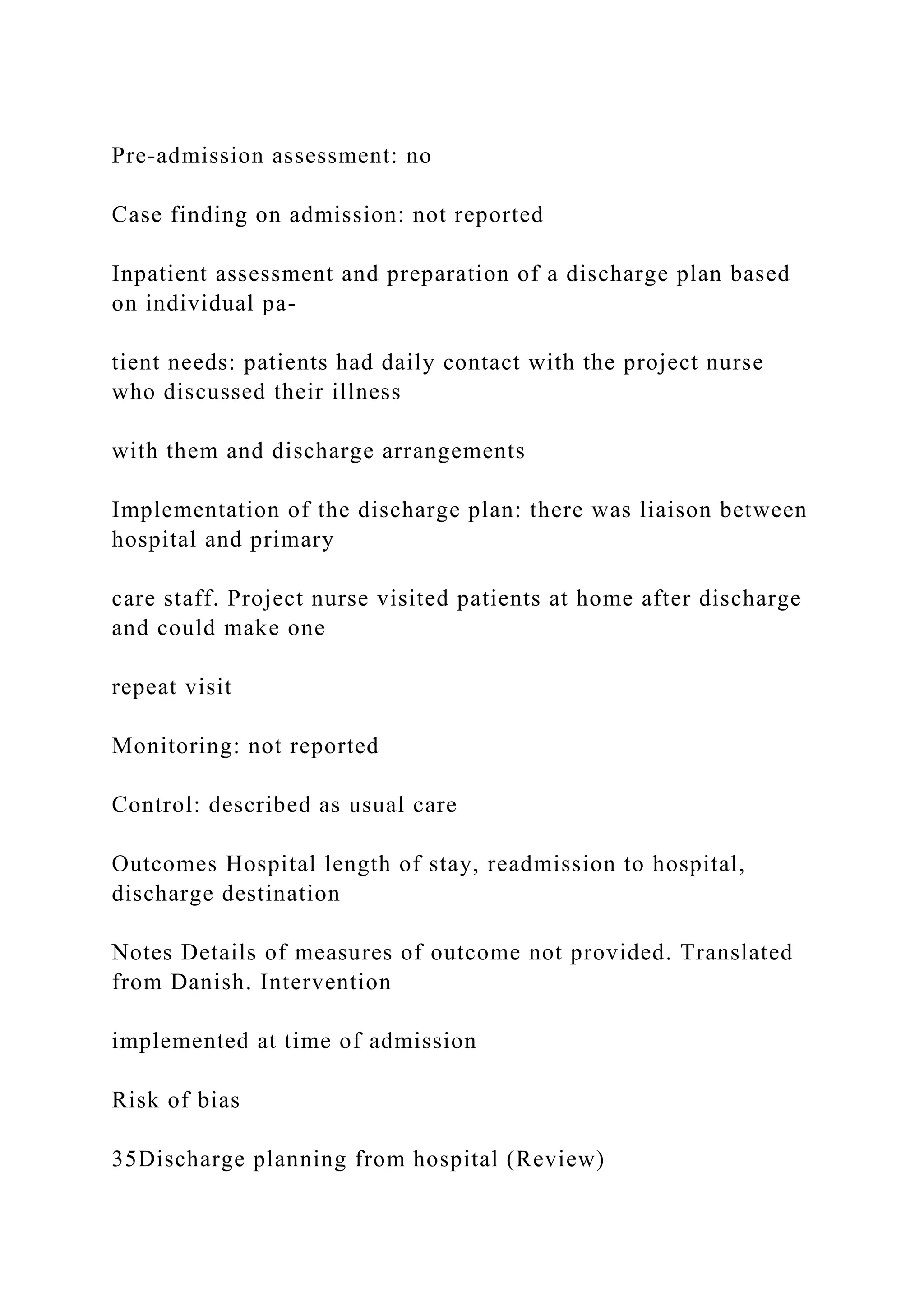 Pre-admission assessment: no
Case finding on admission: not reported
Inpatient assessment and preparation of a discharge plan based
on individual pa-
tient needs: patients had daily contact with the project nurse
who discussed their illness
with them and discharge arrangements
Implementation of the discharge plan: there was liaison between
hospital and primary
care staff. Project nurse visited patients at home after discharge
and could make one
repeat visit
Monitoring: not reported
Control: described as usual care
Outcomes Hospital length of stay, readmission to hospital,
discharge destination
Notes Details of measures of outcome not provided. Translated
from Danish. Intervention
implemented at time of admission
Risk of bias
35Discharge planning from hospital (Review)
 