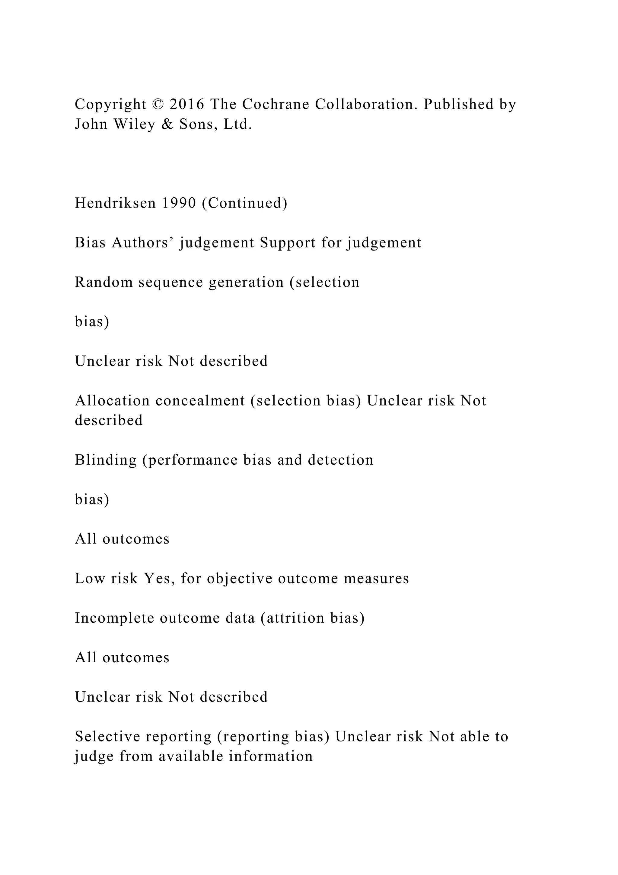 Copyright © 2016 The Cochrane Collaboration. Published by
John Wiley & Sons, Ltd.
Hendriksen 1990 (Continued)
Bias Authors’ judgement Support for judgement
Random sequence generation (selection
bias)
Unclear risk Not described
Allocation concealment (selection bias) Unclear risk Not
described
Blinding (performance bias and detection
bias)
All outcomes
Low risk Yes, for objective outcome measures
Incomplete outcome data (attrition bias)
All outcomes
Unclear risk Not described
Selective reporting (reporting bias) Unclear risk Not able to
judge from available information
 