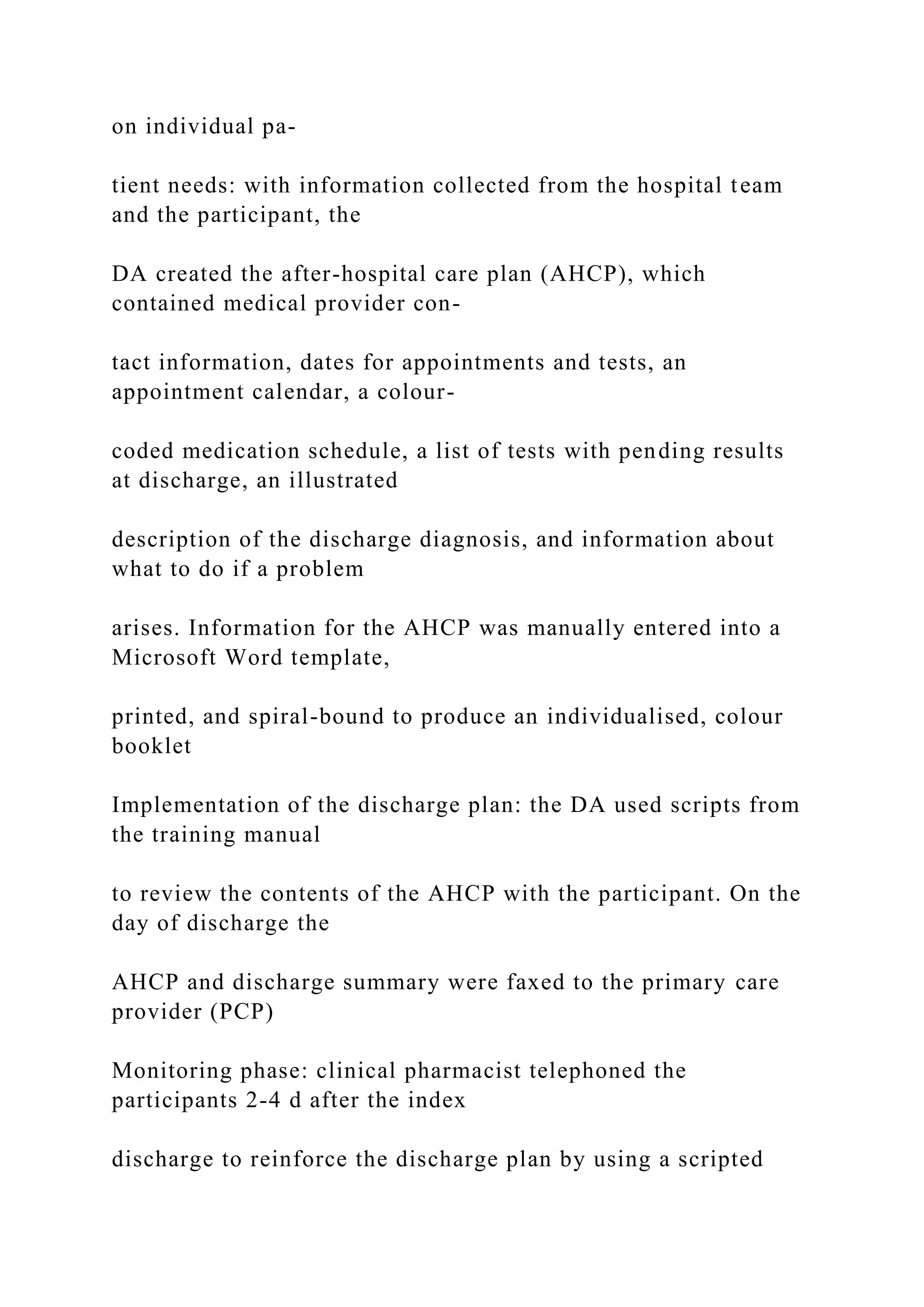 on individual pa-
tient needs: with information collected from the hospital team
and the participant, the
DA created the after-hospital care plan (AHCP), which
contained medical provider con-
tact information, dates for appointments and tests, an
appointment calendar, a colour-
coded medication schedule, a list of tests with pending results
at discharge, an illustrated
description of the discharge diagnosis, and information about
what to do if a problem
arises. Information for the AHCP was manually entered into a
Microsoft Word template,
printed, and spiral-bound to produce an individualised, colour
booklet
Implementation of the discharge plan: the DA used scripts from
the training manual
to review the contents of the AHCP with the participant. On the
day of discharge the
AHCP and discharge summary were faxed to the primary care
provider (PCP)
Monitoring phase: clinical pharmacist telephoned the
participants 2-4 d after the index
discharge to reinforce the discharge plan by using a scripted
 