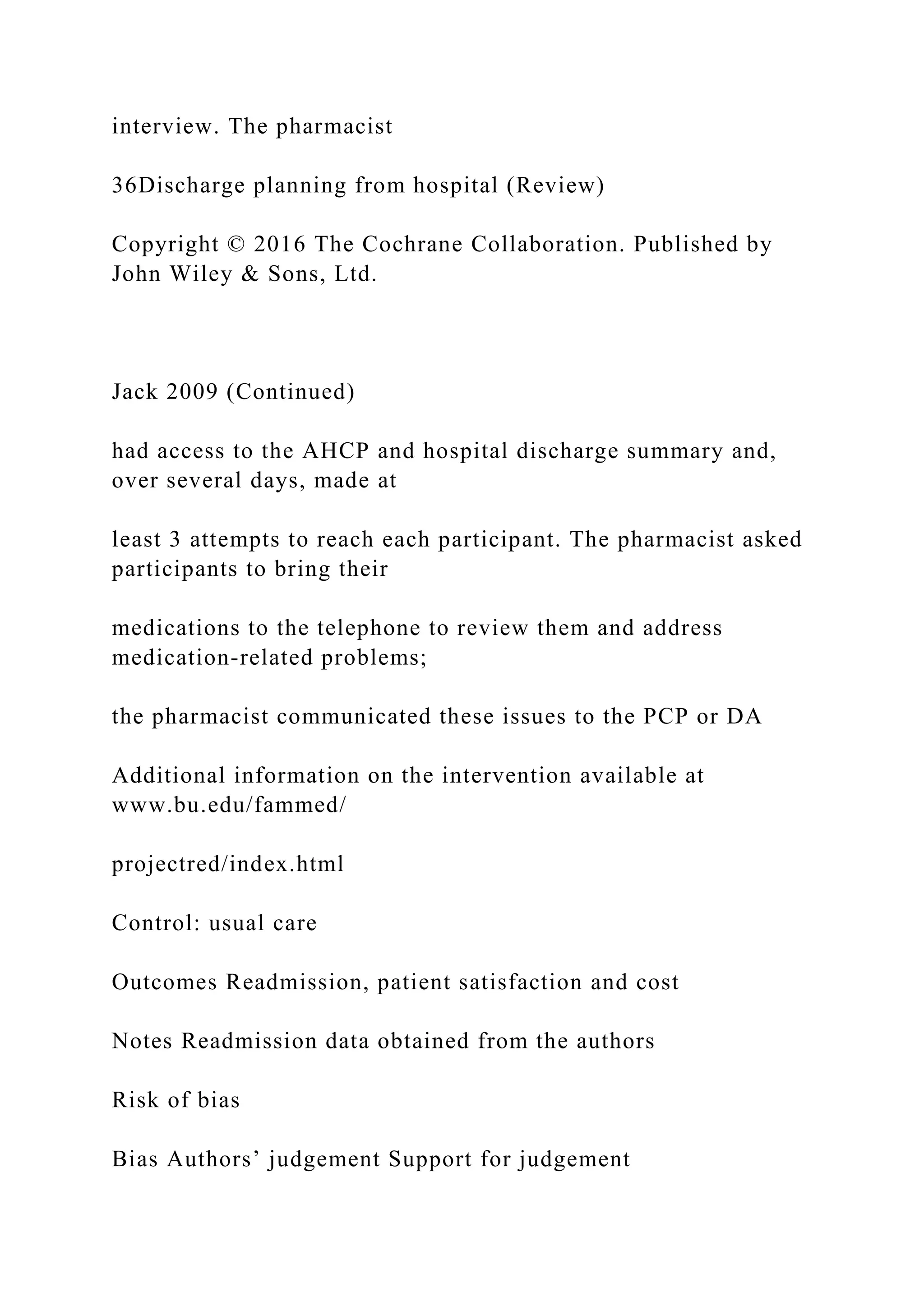 interview. The pharmacist
36Discharge planning from hospital (Review)
Copyright © 2016 The Cochrane Collaboration. Published by
John Wiley & Sons, Ltd.
Jack 2009 (Continued)
had access to the AHCP and hospital discharge summary and,
over several days, made at
least 3 attempts to reach each participant. The pharmacist asked
participants to bring their
medications to the telephone to review them and address
medication-related problems;
the pharmacist communicated these issues to the PCP or DA
Additional information on the intervention available at
www.bu.edu/fammed/
projectred/index.html
Control: usual care
Outcomes Readmission, patient satisfaction and cost
Notes Readmission data obtained from the authors
Risk of bias
Bias Authors’ judgement Support for judgement
 