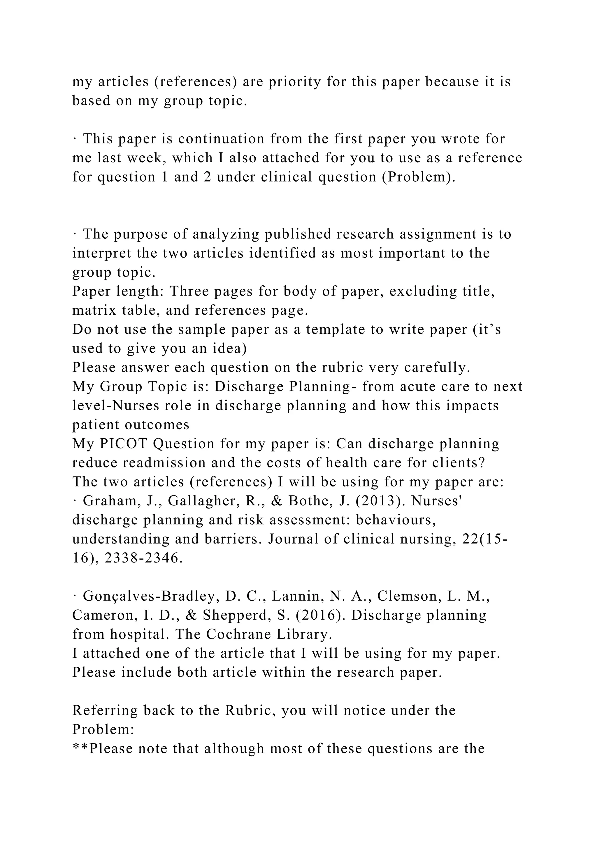 my articles (references) are priority for this paper because it is
based on my group topic.
· This paper is continuation from the first paper you wrote for
me last week, which I also attached for you to use as a reference
for question 1 and 2 under clinical question (Problem).
· The purpose of analyzing published research assignment is to
interpret the two articles identified as most important to the
group topic.
Paper length: Three pages for body of paper, excluding title,
matrix table, and references page.
Do not use the sample paper as a template to write paper (it’s
used to give you an idea)
Please answer each question on the rubric very carefully.
My Group Topic is: Discharge Planning- from acute care to next
level-Nurses role in discharge planning and how this impacts
patient outcomes
My PICOT Question for my paper is: Can discharge planning
reduce readmission and the costs of health care for clients?
The two articles (references) I will be using for my paper are:
· Graham, J., Gallagher, R., & Bothe, J. (2013). Nurses'
discharge planning and risk assessment: behaviours,
understanding and barriers. Journal of clinical nursing, 22(15-
16), 2338-2346.
· Gonçalves‐Bradley, D. C., Lannin, N. A., Clemson, L. M.,
Cameron, I. D., & Shepperd, S. (2016). Discharge planning
from hospital. The Cochrane Library.
I attached one of the article that I will be using for my paper.
Please include both article within the research paper.
Referring back to the Rubric, you will notice under the
Problem:
**Please note that although most of these questions are the
 