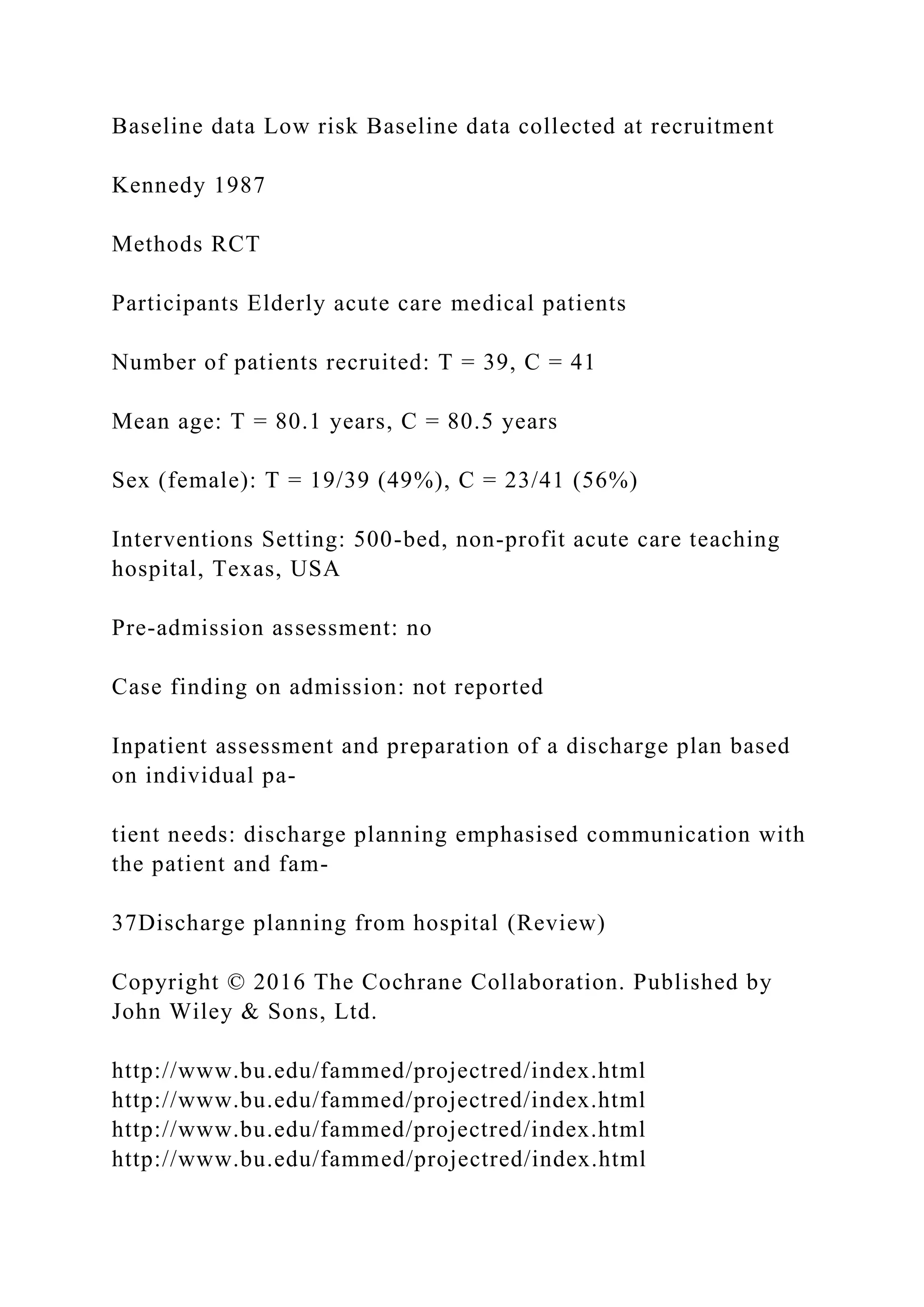 Baseline data Low risk Baseline data collected at recruitment
Kennedy 1987
Methods RCT
Participants Elderly acute care medical patients
Number of patients recruited: T = 39, C = 41
Mean age: T = 80.1 years, C = 80.5 years
Sex (female): T = 19/39 (49%), C = 23/41 (56%)
Interventions Setting: 500-bed, non-profit acute care teaching
hospital, Texas, USA
Pre-admission assessment: no
Case finding on admission: not reported
Inpatient assessment and preparation of a discharge plan based
on individual pa-
tient needs: discharge planning emphasised communication with
the patient and fam-
37Discharge planning from hospital (Review)
Copyright © 2016 The Cochrane Collaboration. Published by
John Wiley & Sons, Ltd.
http://www.bu.edu/fammed/projectred/index.html
http://www.bu.edu/fammed/projectred/index.html
http://www.bu.edu/fammed/projectred/index.html
http://www.bu.edu/fammed/projectred/index.html
 