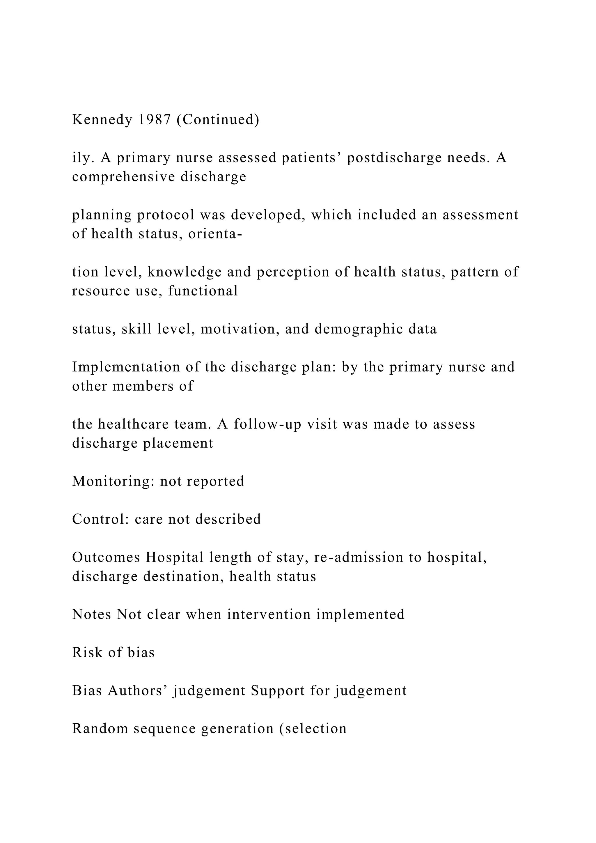 Kennedy 1987 (Continued)
ily. A primary nurse assessed patients’ postdischarge needs. A
comprehensive discharge
planning protocol was developed, which included an assessment
of health status, orienta-
tion level, knowledge and perception of health status, pattern of
resource use, functional
status, skill level, motivation, and demographic data
Implementation of the discharge plan: by the primary nurse and
other members of
the healthcare team. A follow-up visit was made to assess
discharge placement
Monitoring: not reported
Control: care not described
Outcomes Hospital length of stay, re-admission to hospital,
discharge destination, health status
Notes Not clear when intervention implemented
Risk of bias
Bias Authors’ judgement Support for judgement
Random sequence generation (selection
 