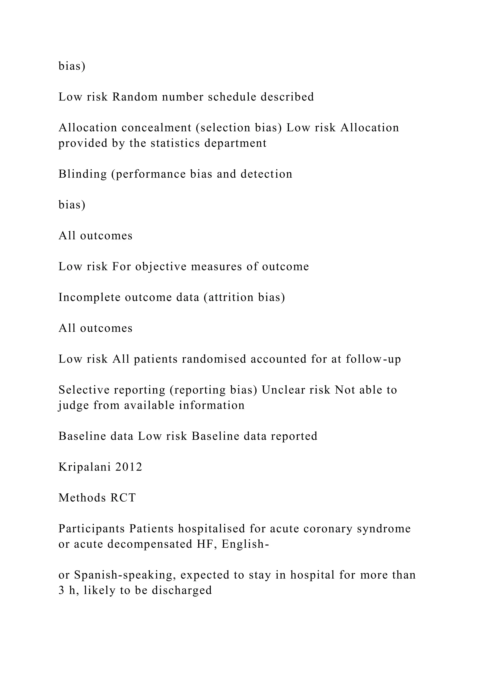 bias)
Low risk Random number schedule described
Allocation concealment (selection bias) Low risk Allocation
provided by the statistics department
Blinding (performance bias and detection
bias)
All outcomes
Low risk For objective measures of outcome
Incomplete outcome data (attrition bias)
All outcomes
Low risk All patients randomised accounted for at follow-up
Selective reporting (reporting bias) Unclear risk Not able to
judge from available information
Baseline data Low risk Baseline data reported
Kripalani 2012
Methods RCT
Participants Patients hospitalised for acute coronary syndrome
or acute decompensated HF, English-
or Spanish-speaking, expected to stay in hospital for more than
3 h, likely to be discharged
 