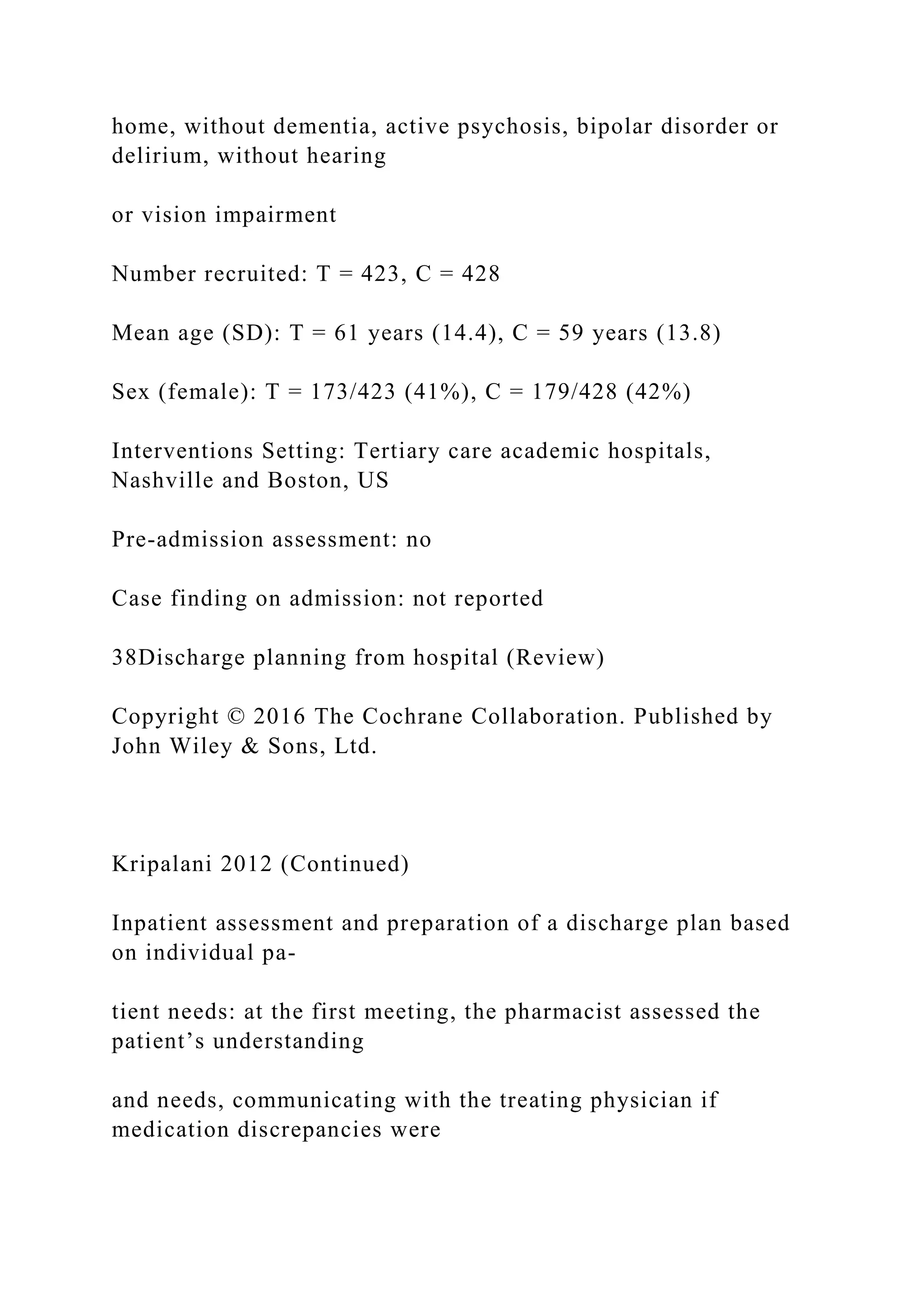 home, without dementia, active psychosis, bipolar disorder or
delirium, without hearing
or vision impairment
Number recruited: T = 423, C = 428
Mean age (SD): T = 61 years (14.4), C = 59 years (13.8)
Sex (female): T = 173/423 (41%), C = 179/428 (42%)
Interventions Setting: Tertiary care academic hospitals,
Nashville and Boston, US
Pre-admission assessment: no
Case finding on admission: not reported
38Discharge planning from hospital (Review)
Copyright © 2016 The Cochrane Collaboration. Published by
John Wiley & Sons, Ltd.
Kripalani 2012 (Continued)
Inpatient assessment and preparation of a discharge plan based
on individual pa-
tient needs: at the first meeting, the pharmacist assessed the
patient’s understanding
and needs, communicating with the treating physician if
medication discrepancies were
 