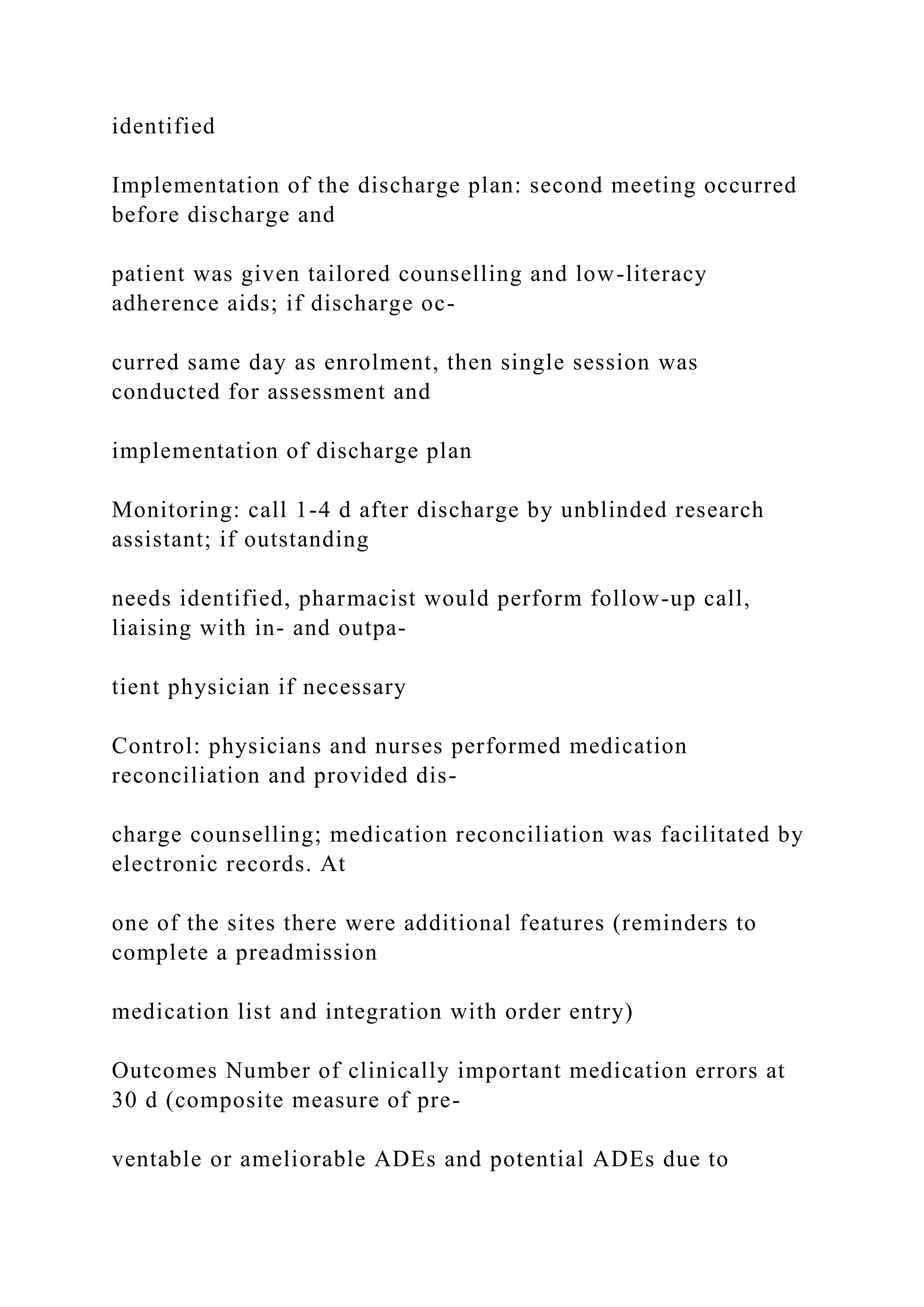 identified
Implementation of the discharge plan: second meeting occurred
before discharge and
patient was given tailored counselling and low-literacy
adherence aids; if discharge oc-
curred same day as enrolment, then single session was
conducted for assessment and
implementation of discharge plan
Monitoring: call 1-4 d after discharge by unblinded research
assistant; if outstanding
needs identified, pharmacist would perform follow-up call,
liaising with in- and outpa-
tient physician if necessary
Control: physicians and nurses performed medication
reconciliation and provided dis-
charge counselling; medication reconciliation was facilitated by
electronic records. At
one of the sites there were additional features (reminders to
complete a preadmission
medication list and integration with order entry)
Outcomes Number of clinically important medication errors at
30 d (composite measure of pre-
ventable or ameliorable ADEs and potential ADEs due to
 