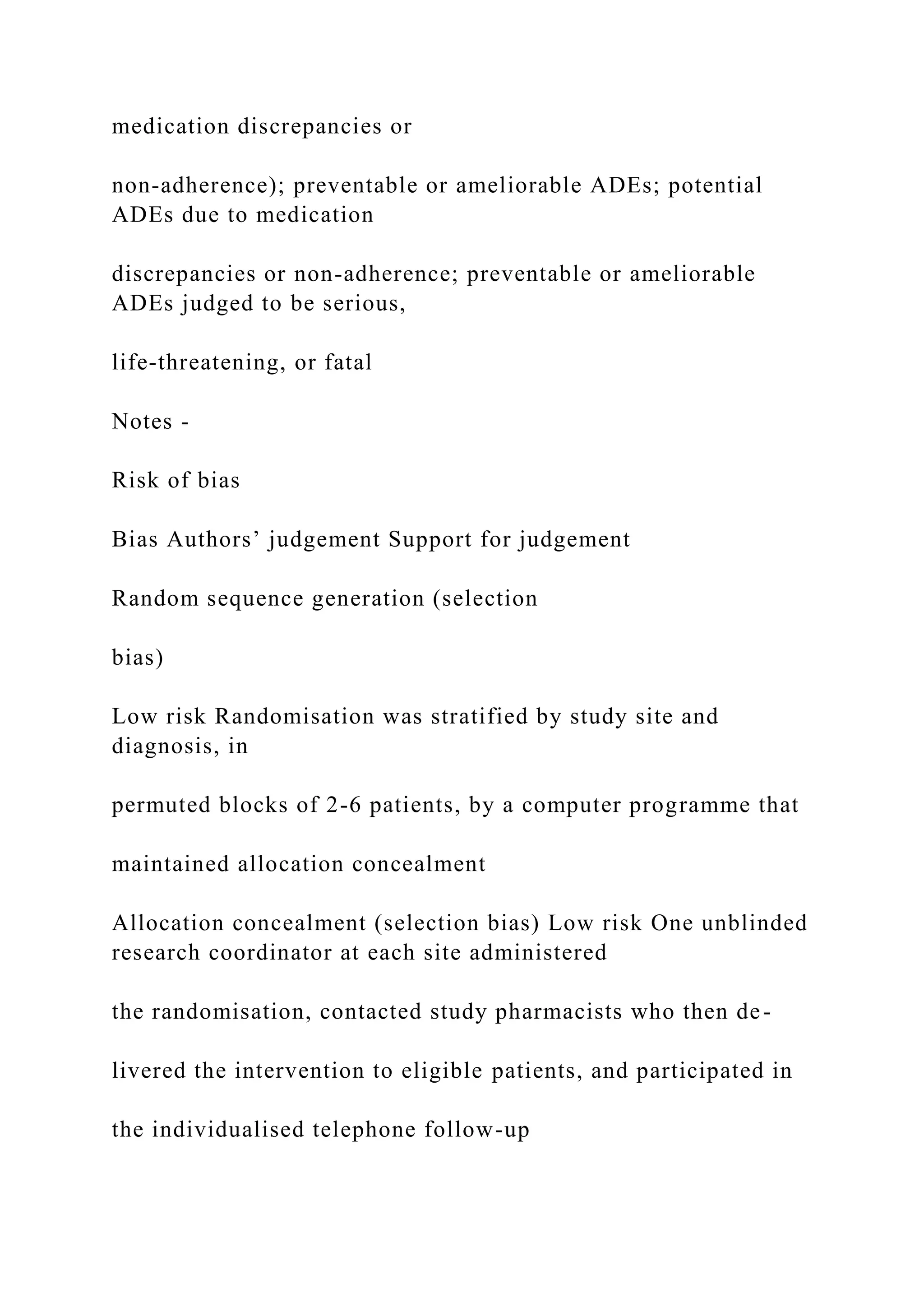 medication discrepancies or
non-adherence); preventable or ameliorable ADEs; potential
ADEs due to medication
discrepancies or non-adherence; preventable or ameliorable
ADEs judged to be serious,
life-threatening, or fatal
Notes -
Risk of bias
Bias Authors’ judgement Support for judgement
Random sequence generation (selection
bias)
Low risk Randomisation was stratified by study site and
diagnosis, in
permuted blocks of 2-6 patients, by a computer programme that
maintained allocation concealment
Allocation concealment (selection bias) Low risk One unblinded
research coordinator at each site administered
the randomisation, contacted study pharmacists who then de-
livered the intervention to eligible patients, and participated in
the individualised telephone follow-up
 