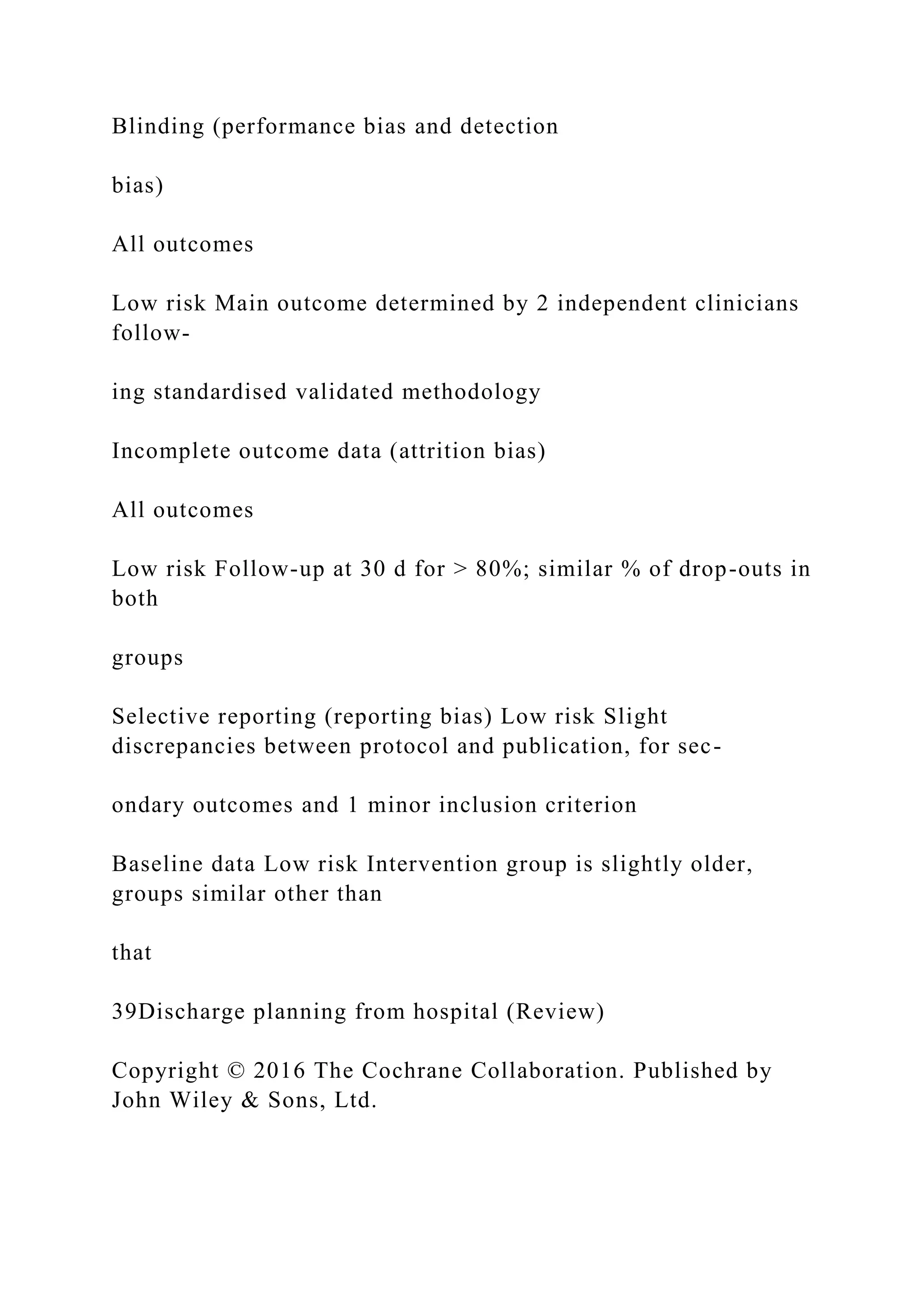 Blinding (performance bias and detection
bias)
All outcomes
Low risk Main outcome determined by 2 independent clinicians
follow-
ing standardised validated methodology
Incomplete outcome data (attrition bias)
All outcomes
Low risk Follow-up at 30 d for > 80%; similar % of drop-outs in
both
groups
Selective reporting (reporting bias) Low risk Slight
discrepancies between protocol and publication, for sec-
ondary outcomes and 1 minor inclusion criterion
Baseline data Low risk Intervention group is slightly older,
groups similar other than
that
39Discharge planning from hospital (Review)
Copyright © 2016 The Cochrane Collaboration. Published by
John Wiley & Sons, Ltd.
 