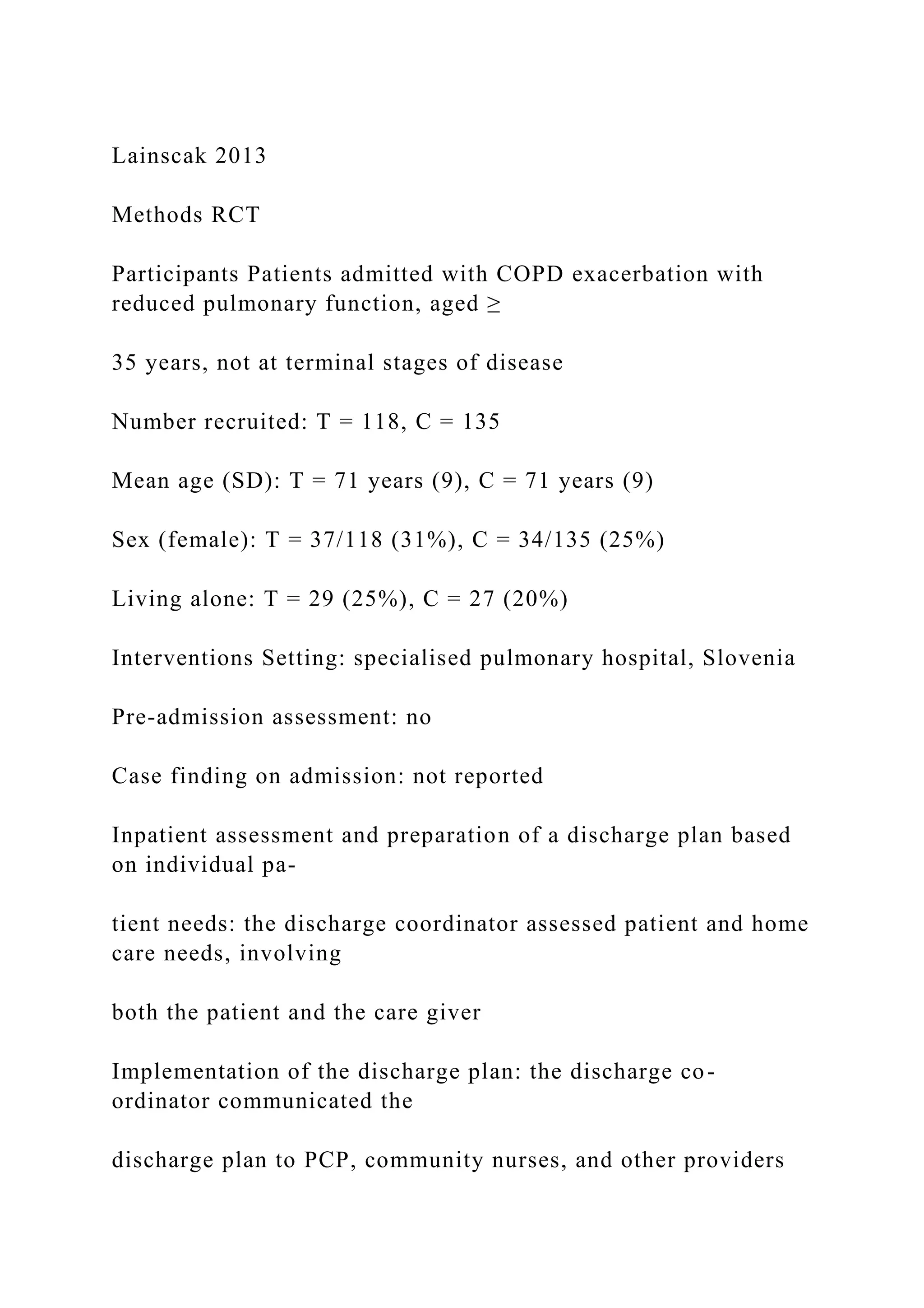 Lainscak 2013
Methods RCT
Participants Patients admitted with COPD exacerbation with
reduced pulmonary function, aged ≥
35 years, not at terminal stages of disease
Number recruited: T = 118, C = 135
Mean age (SD): T = 71 years (9), C = 71 years (9)
Sex (female): T = 37/118 (31%), C = 34/135 (25%)
Living alone: T = 29 (25%), C = 27 (20%)
Interventions Setting: specialised pulmonary hospital, Slovenia
Pre-admission assessment: no
Case finding on admission: not reported
Inpatient assessment and preparation of a discharge plan based
on individual pa-
tient needs: the discharge coordinator assessed patient and home
care needs, involving
both the patient and the care giver
Implementation of the discharge plan: the discharge co-
ordinator communicated the
discharge plan to PCP, community nurses, and other providers
 
