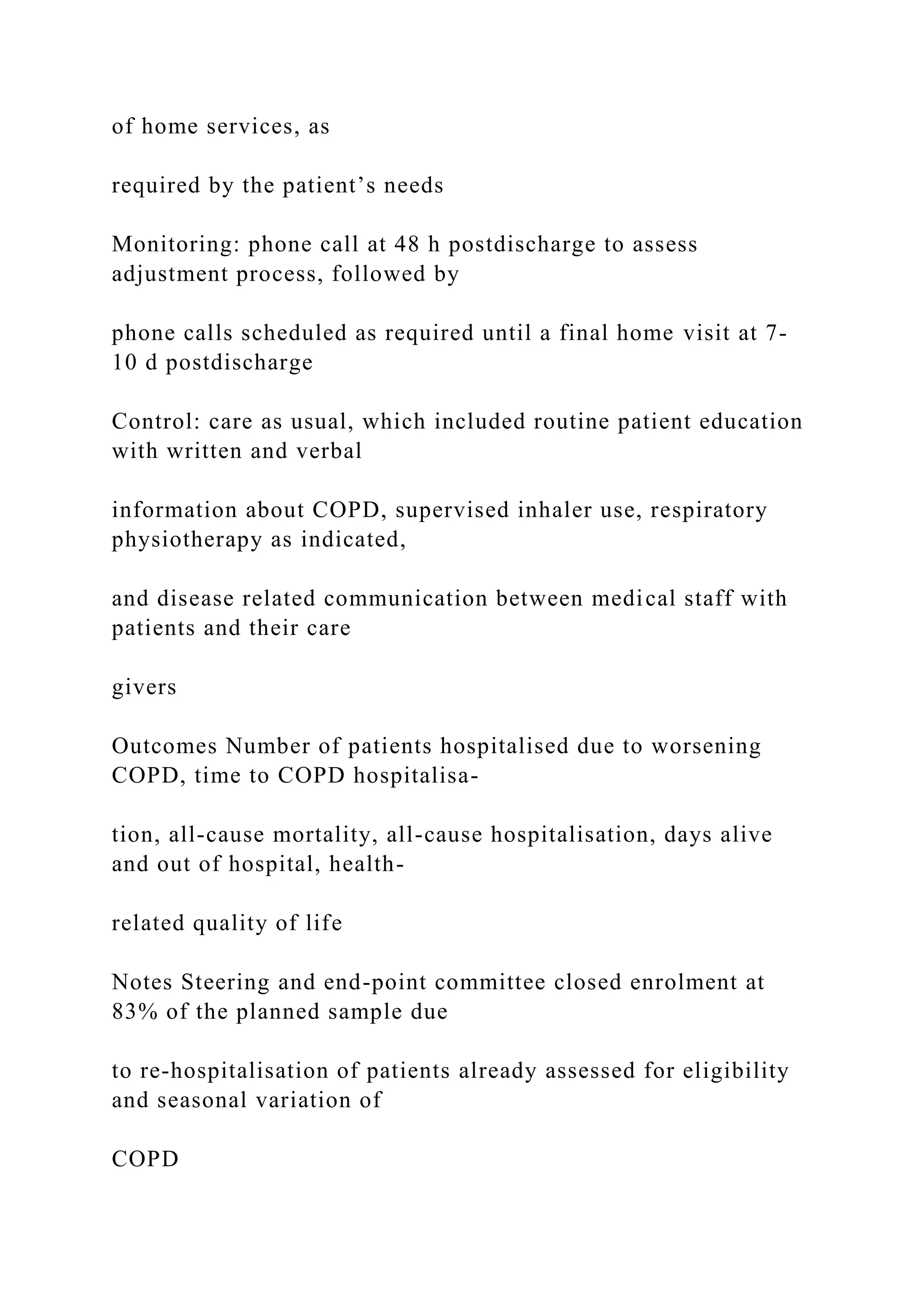 of home services, as
required by the patient’s needs
Monitoring: phone call at 48 h postdischarge to assess
adjustment process, followed by
phone calls scheduled as required until a final home visit at 7-
10 d postdischarge
Control: care as usual, which included routine patient education
with written and verbal
information about COPD, supervised inhaler use, respiratory
physiotherapy as indicated,
and disease related communication between medical staff with
patients and their care
givers
Outcomes Number of patients hospitalised due to worsening
COPD, time to COPD hospitalisa-
tion, all-cause mortality, all-cause hospitalisation, days alive
and out of hospital, health-
related quality of life
Notes Steering and end-point committee closed enrolment at
83% of the planned sample due
to re-hospitalisation of patients already assessed for eligibility
and seasonal variation of
COPD
 