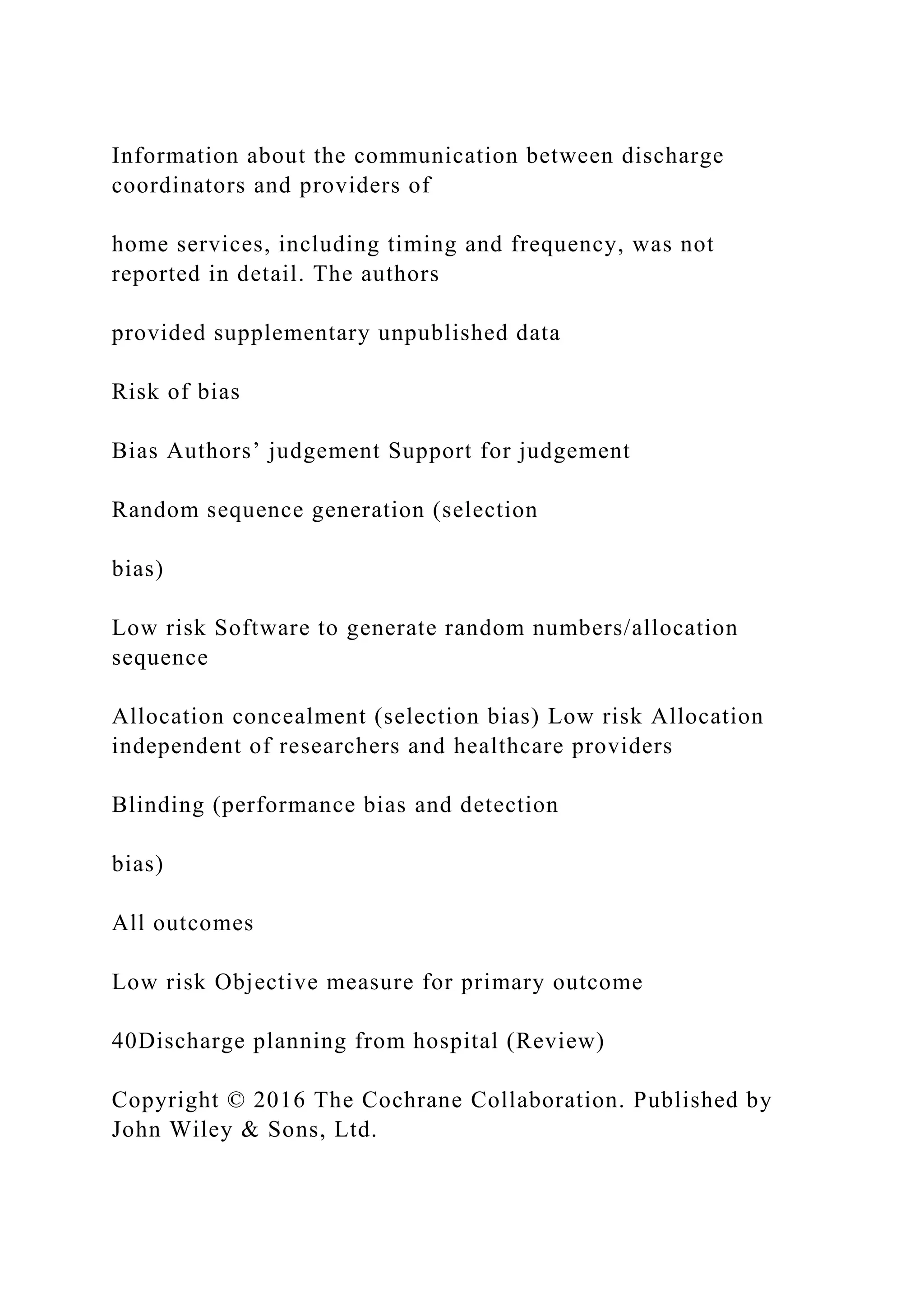Information about the communication between discharge
coordinators and providers of
home services, including timing and frequency, was not
reported in detail. The authors
provided supplementary unpublished data
Risk of bias
Bias Authors’ judgement Support for judgement
Random sequence generation (selection
bias)
Low risk Software to generate random numbers/allocation
sequence
Allocation concealment (selection bias) Low risk Allocation
independent of researchers and healthcare providers
Blinding (performance bias and detection
bias)
All outcomes
Low risk Objective measure for primary outcome
40Discharge planning from hospital (Review)
Copyright © 2016 The Cochrane Collaboration. Published by
John Wiley & Sons, Ltd.
 
