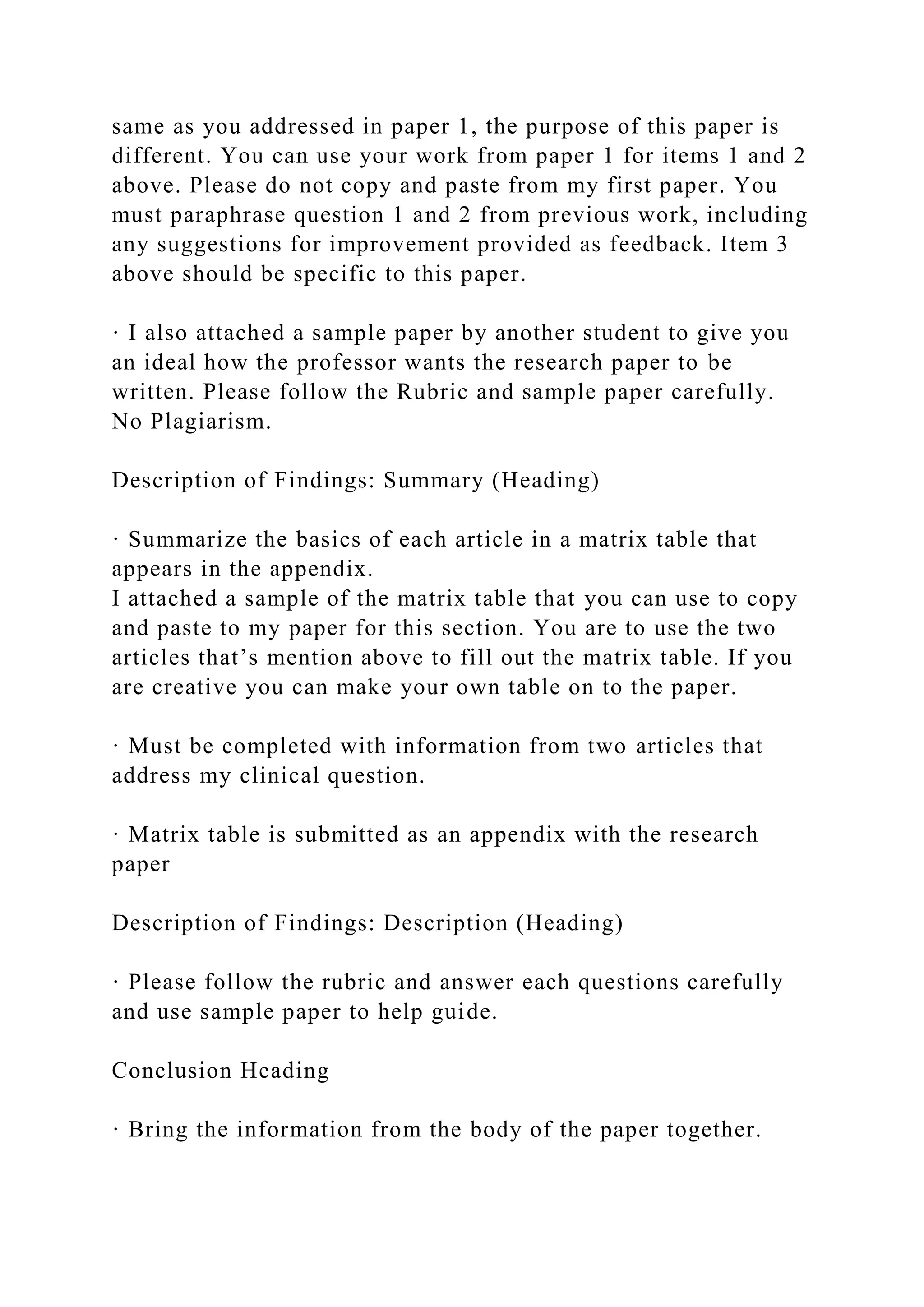 same as you addressed in paper 1, the purpose of this paper is
different. You can use your work from paper 1 for items 1 and 2
above. Please do not copy and paste from my first paper. You
must paraphrase question 1 and 2 from previous work, including
any suggestions for improvement provided as feedback. Item 3
above should be specific to this paper.
· I also attached a sample paper by another student to give you
an ideal how the professor wants the research paper to be
written. Please follow the Rubric and sample paper carefully.
No Plagiarism.
Description of Findings: Summary (Heading)
· Summarize the basics of each article in a matrix table that
appears in the appendix.
I attached a sample of the matrix table that you can use to copy
and paste to my paper for this section. You are to use the two
articles that’s mention above to fill out the matrix table. If you
are creative you can make your own table on to the paper.
· Must be completed with information from two articles that
address my clinical question.
· Matrix table is submitted as an appendix with the research
paper
Description of Findings: Description (Heading)
· Please follow the rubric and answer each questions carefully
and use sample paper to help guide.
Conclusion Heading
· Bring the information from the body of the paper together.
 