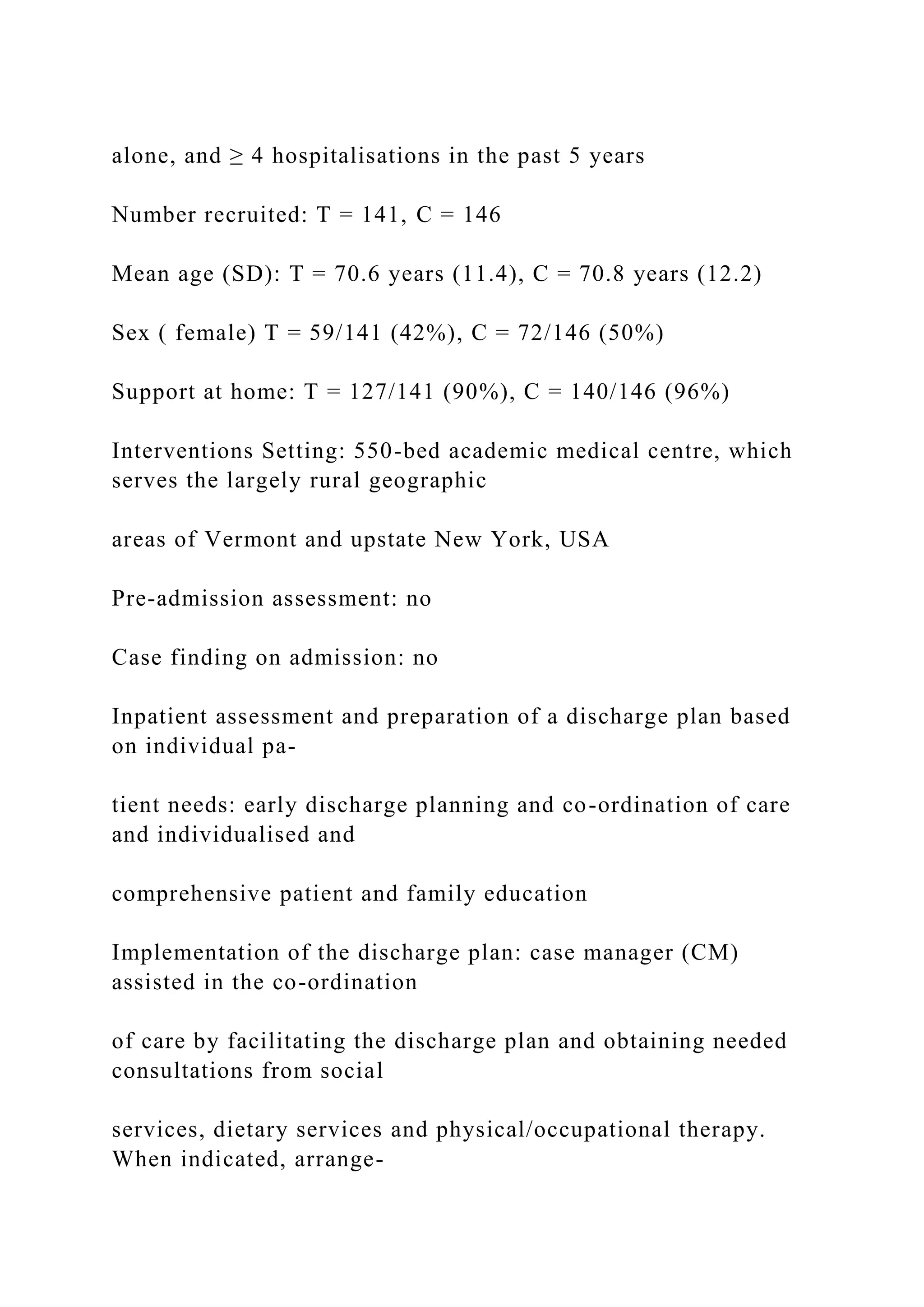 alone, and ≥ 4 hospitalisations in the past 5 years
Number recruited: T = 141, C = 146
Mean age (SD): T = 70.6 years (11.4), C = 70.8 years (12.2)
Sex ( female) T = 59/141 (42%), C = 72/146 (50%)
Support at home: T = 127/141 (90%), C = 140/146 (96%)
Interventions Setting: 550-bed academic medical centre, which
serves the largely rural geographic
areas of Vermont and upstate New York, USA
Pre-admission assessment: no
Case finding on admission: no
Inpatient assessment and preparation of a discharge plan based
on individual pa-
tient needs: early discharge planning and co-ordination of care
and individualised and
comprehensive patient and family education
Implementation of the discharge plan: case manager (CM)
assisted in the co-ordination
of care by facilitating the discharge plan and obtaining needed
consultations from social
services, dietary services and physical/occupational therapy.
When indicated, arrange-
 