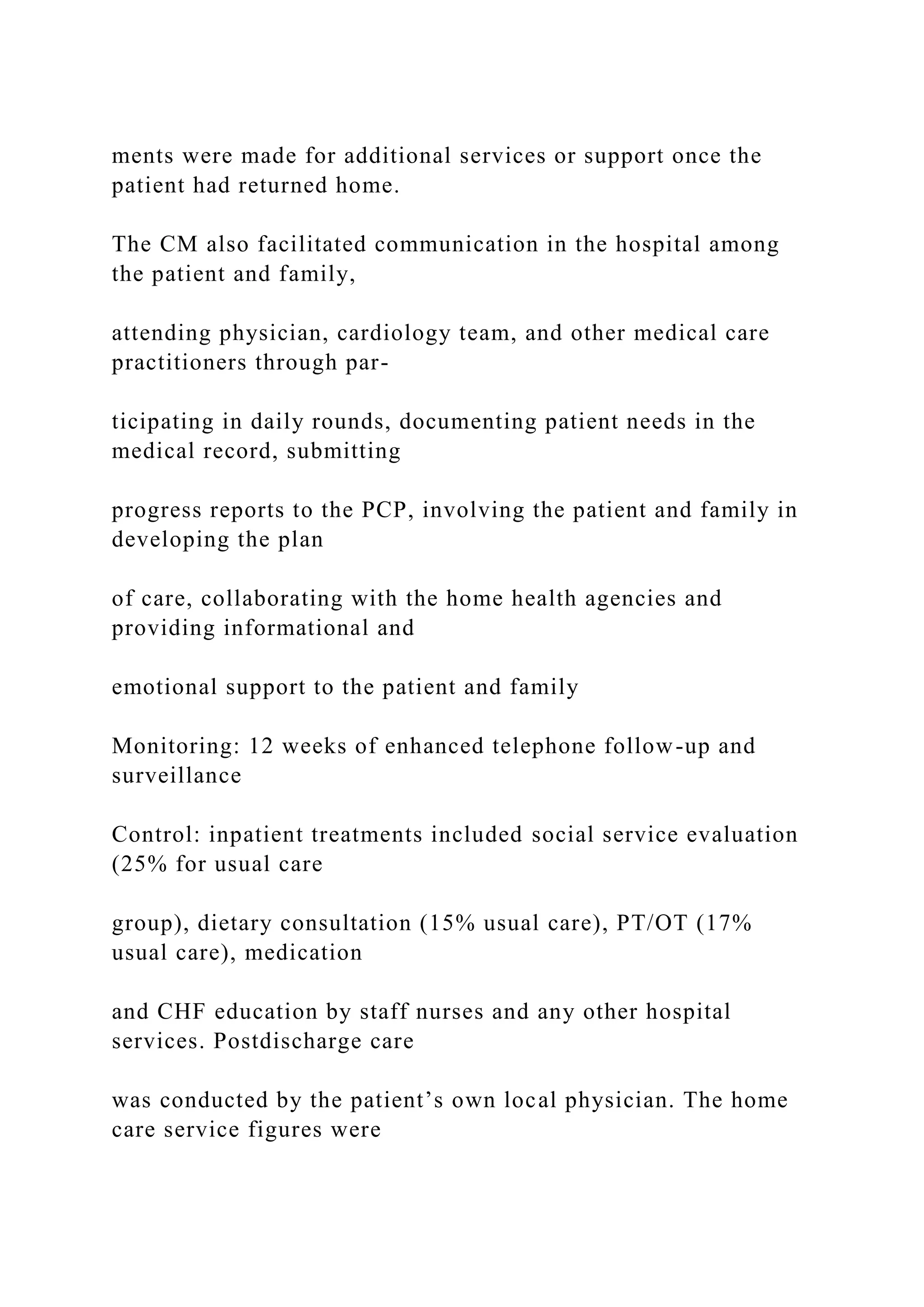 ments were made for additional services or support once the
patient had returned home.
The CM also facilitated communication in the hospital among
the patient and family,
attending physician, cardiology team, and other medical care
practitioners through par-
ticipating in daily rounds, documenting patient needs in the
medical record, submitting
progress reports to the PCP, involving the patient and family in
developing the plan
of care, collaborating with the home health agencies and
providing informational and
emotional support to the patient and family
Monitoring: 12 weeks of enhanced telephone follow-up and
surveillance
Control: inpatient treatments included social service evaluation
(25% for usual care
group), dietary consultation (15% usual care), PT/OT (17%
usual care), medication
and CHF education by staff nurses and any other hospital
services. Postdischarge care
was conducted by the patient’s own local physician. The home
care service figures were
 