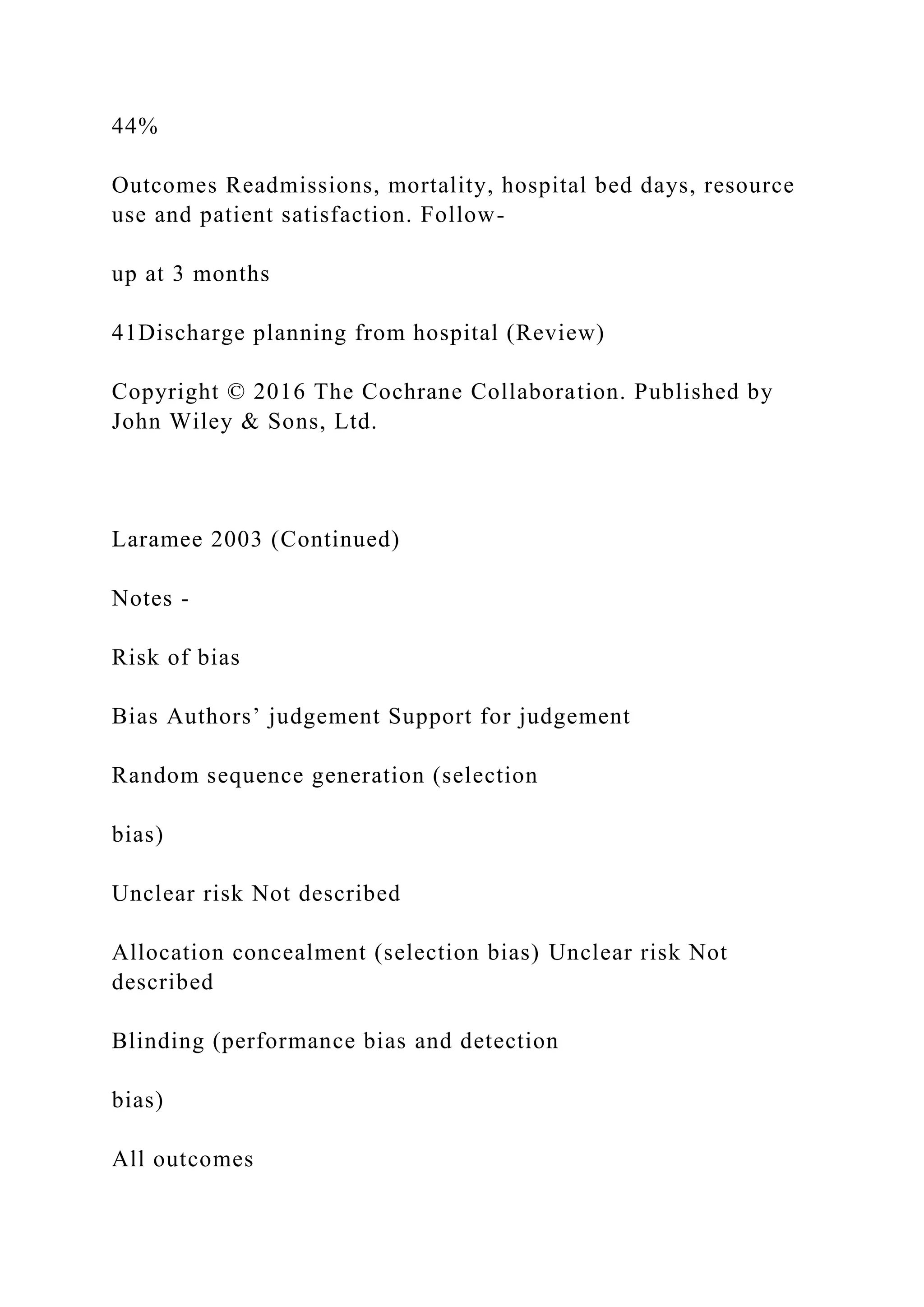 44%
Outcomes Readmissions, mortality, hospital bed days, resource
use and patient satisfaction. Follow-
up at 3 months
41Discharge planning from hospital (Review)
Copyright © 2016 The Cochrane Collaboration. Published by
John Wiley & Sons, Ltd.
Laramee 2003 (Continued)
Notes -
Risk of bias
Bias Authors’ judgement Support for judgement
Random sequence generation (selection
bias)
Unclear risk Not described
Allocation concealment (selection bias) Unclear risk Not
described
Blinding (performance bias and detection
bias)
All outcomes
 