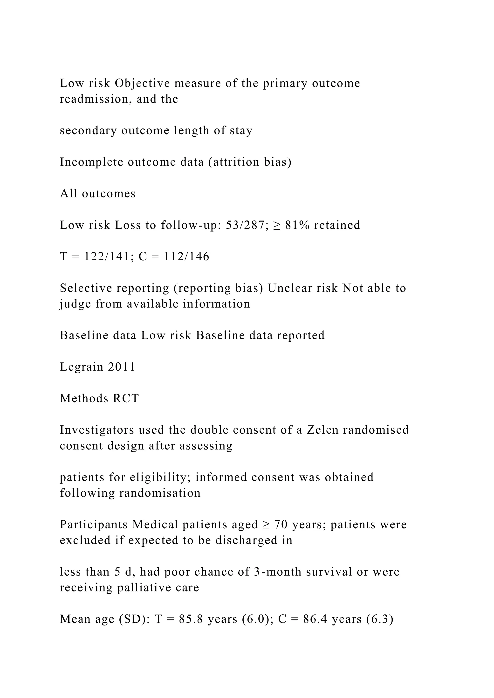 Low risk Objective measure of the primary outcome
readmission, and the
secondary outcome length of stay
Incomplete outcome data (attrition bias)
All outcomes
Low risk Loss to follow-up: 53/287; ≥ 81% retained
T = 122/141; C = 112/146
Selective reporting (reporting bias) Unclear risk Not able to
judge from available information
Baseline data Low risk Baseline data reported
Legrain 2011
Methods RCT
Investigators used the double consent of a Zelen randomised
consent design after assessing
patients for eligibility; informed consent was obtained
following randomisation
Participants Medical patients aged ≥ 70 years; patients were
excluded if expected to be discharged in
less than 5 d, had poor chance of 3-month survival or were
receiving palliative care
Mean age (SD): T = 85.8 years (6.0); C = 86.4 years (6.3)
 