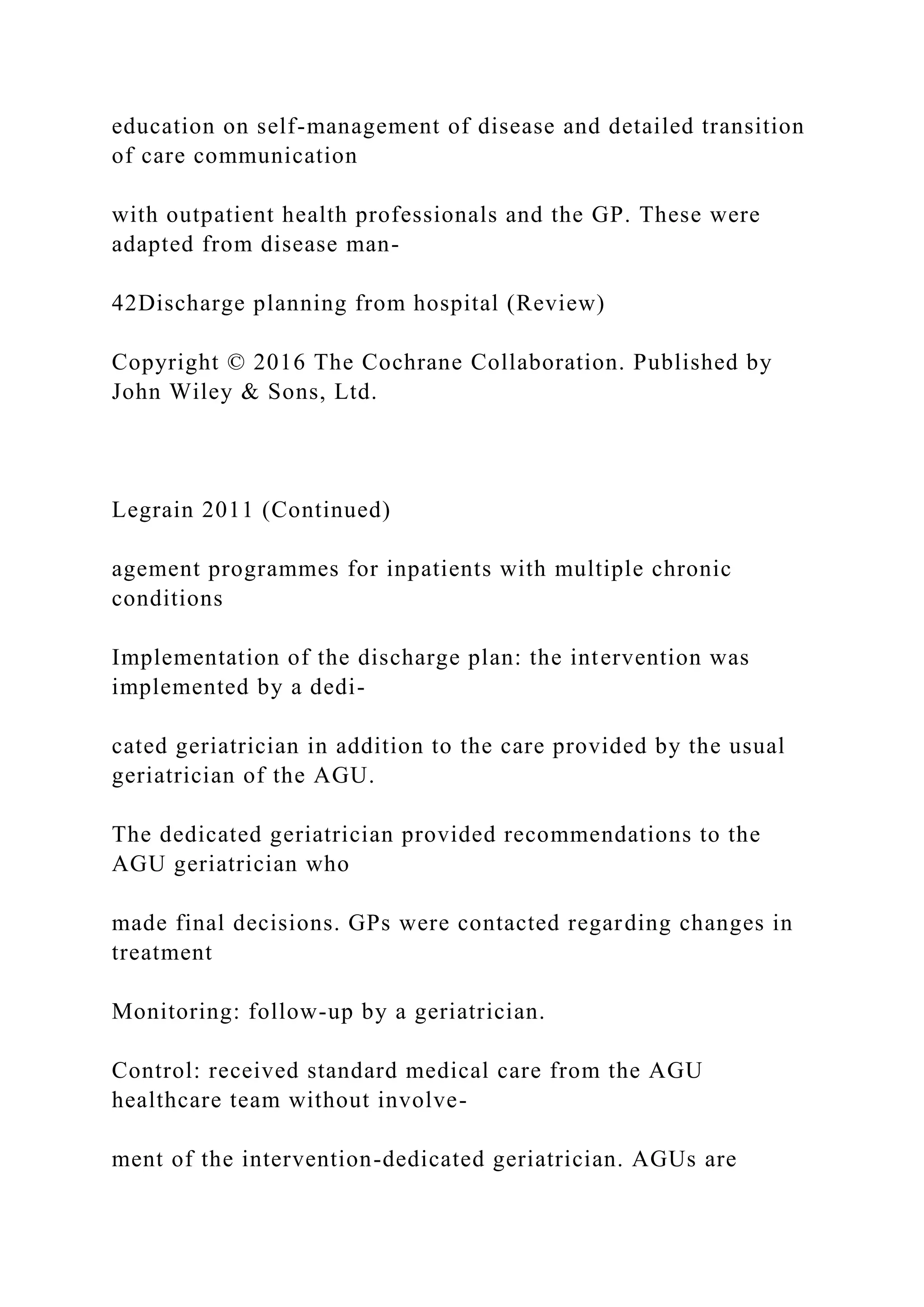 education on self-management of disease and detailed transition
of care communication
with outpatient health professionals and the GP. These were
adapted from disease man-
42Discharge planning from hospital (Review)
Copyright © 2016 The Cochrane Collaboration. Published by
John Wiley & Sons, Ltd.
Legrain 2011 (Continued)
agement programmes for inpatients with multiple chronic
conditions
Implementation of the discharge plan: the intervention was
implemented by a dedi-
cated geriatrician in addition to the care provided by the usual
geriatrician of the AGU.
The dedicated geriatrician provided recommendations to the
AGU geriatrician who
made final decisions. GPs were contacted regarding changes in
treatment
Monitoring: follow-up by a geriatrician.
Control: received standard medical care from the AGU
healthcare team without involve-
ment of the intervention-dedicated geriatrician. AGUs are
 