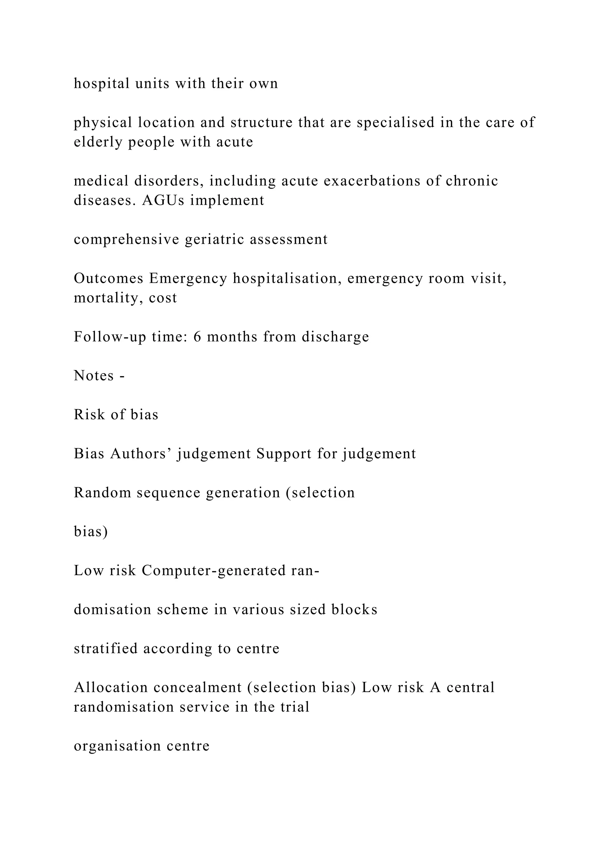 hospital units with their own
physical location and structure that are specialised in the care of
elderly people with acute
medical disorders, including acute exacerbations of chronic
diseases. AGUs implement
comprehensive geriatric assessment
Outcomes Emergency hospitalisation, emergency room visit,
mortality, cost
Follow-up time: 6 months from discharge
Notes -
Risk of bias
Bias Authors’ judgement Support for judgement
Random sequence generation (selection
bias)
Low risk Computer-generated ran-
domisation scheme in various sized blocks
stratified according to centre
Allocation concealment (selection bias) Low risk A central
randomisation service in the trial
organisation centre
 