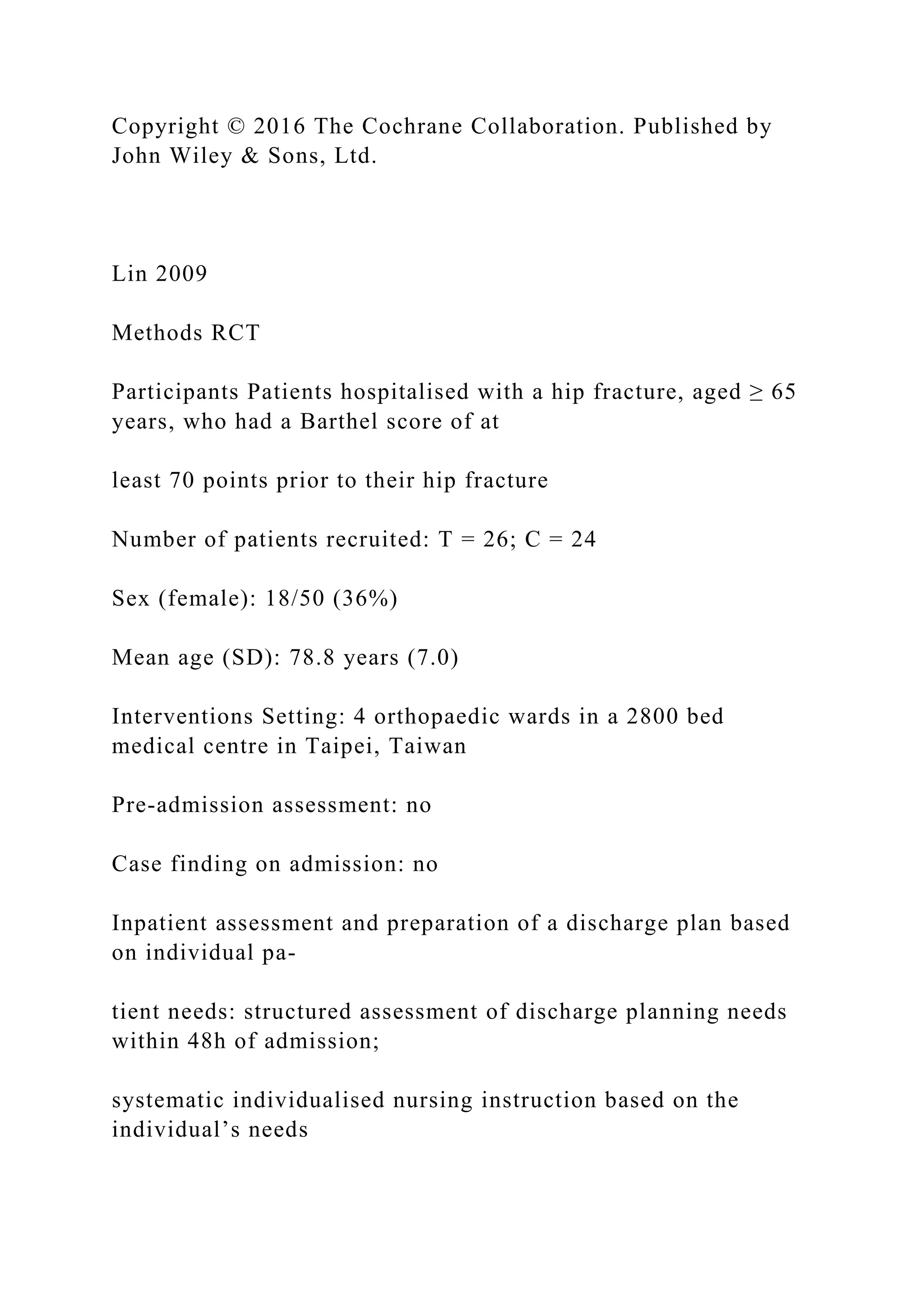 Copyright © 2016 The Cochrane Collaboration. Published by
John Wiley & Sons, Ltd.
Lin 2009
Methods RCT
Participants Patients hospitalised with a hip fracture, aged ≥ 65
years, who had a Barthel score of at
least 70 points prior to their hip fracture
Number of patients recruited: T = 26; C = 24
Sex (female): 18/50 (36%)
Mean age (SD): 78.8 years (7.0)
Interventions Setting: 4 orthopaedic wards in a 2800 bed
medical centre in Taipei, Taiwan
Pre-admission assessment: no
Case finding on admission: no
Inpatient assessment and preparation of a discharge plan based
on individual pa-
tient needs: structured assessment of discharge planning needs
within 48h of admission;
systematic individualised nursing instruction based on the
individual’s needs
 