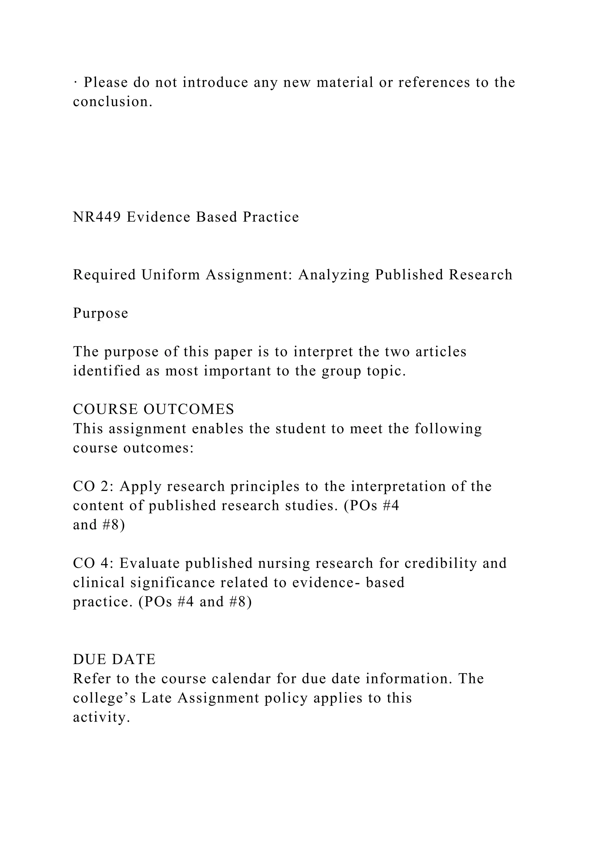· Please do not introduce any new material or references to the
conclusion.
NR449 Evidence Based Practice
Required Uniform Assignment: Analyzing Published Research
Purpose
The purpose of this paper is to interpret the two articles
identified as most important to the group topic.
COURSE OUTCOMES
This assignment enables the student to meet the following
course outcomes:
CO 2: Apply research principles to the interpretation of the
content of published research studies. (POs #4
and #8)
CO 4: Evaluate published nursing research for credibility and
clinical significance related to evidence- based
practice. (POs #4 and #8)
DUE DATE
Refer to the course calendar for due date information. The
college’s Late Assignment policy applies to this
activity.
 