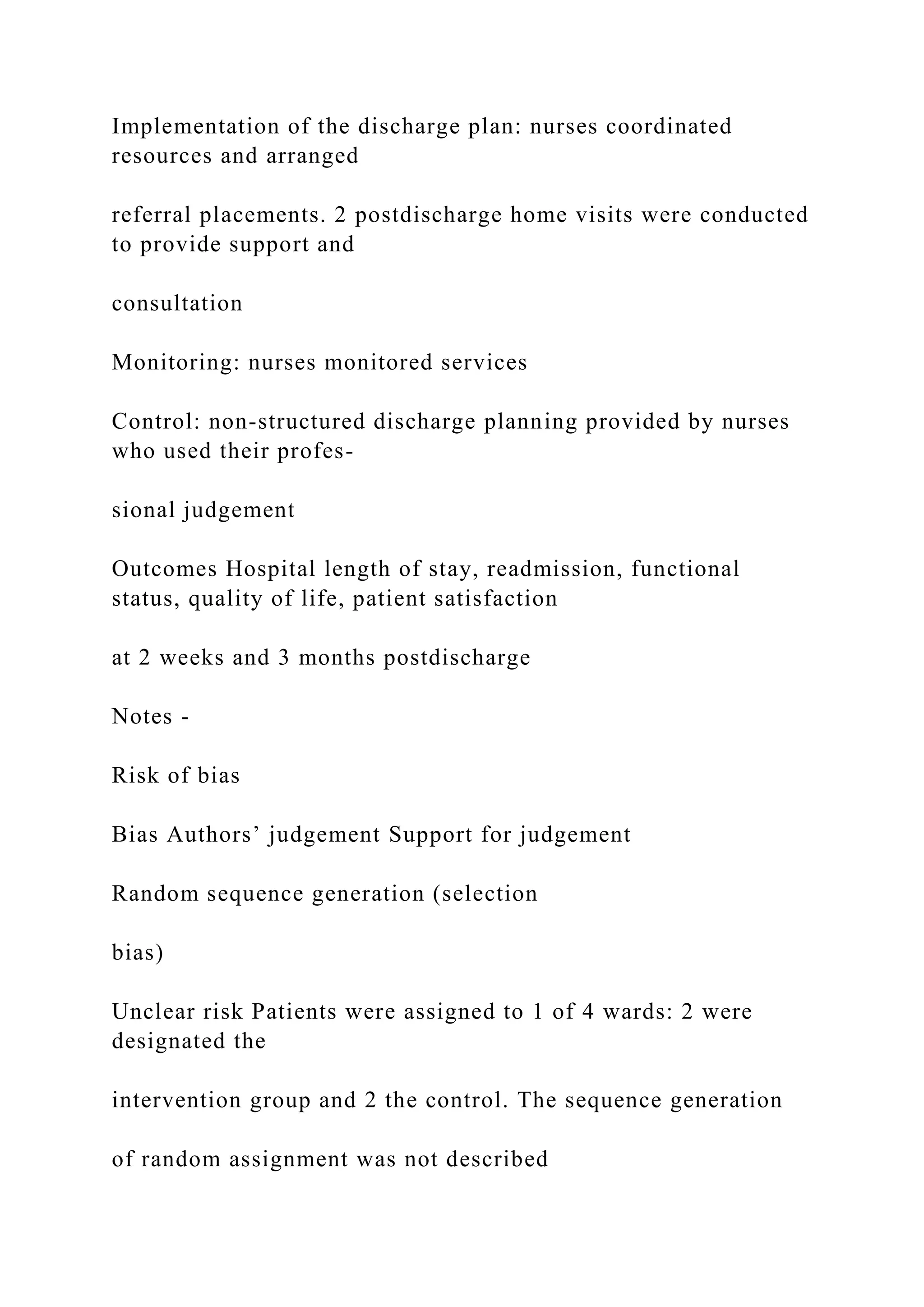 Implementation of the discharge plan: nurses coordinated
resources and arranged
referral placements. 2 postdischarge home visits were conducted
to provide support and
consultation
Monitoring: nurses monitored services
Control: non-structured discharge planning provided by nurses
who used their profes-
sional judgement
Outcomes Hospital length of stay, readmission, functional
status, quality of life, patient satisfaction
at 2 weeks and 3 months postdischarge
Notes -
Risk of bias
Bias Authors’ judgement Support for judgement
Random sequence generation (selection
bias)
Unclear risk Patients were assigned to 1 of 4 wards: 2 were
designated the
intervention group and 2 the control. The sequence generation
of random assignment was not described
 