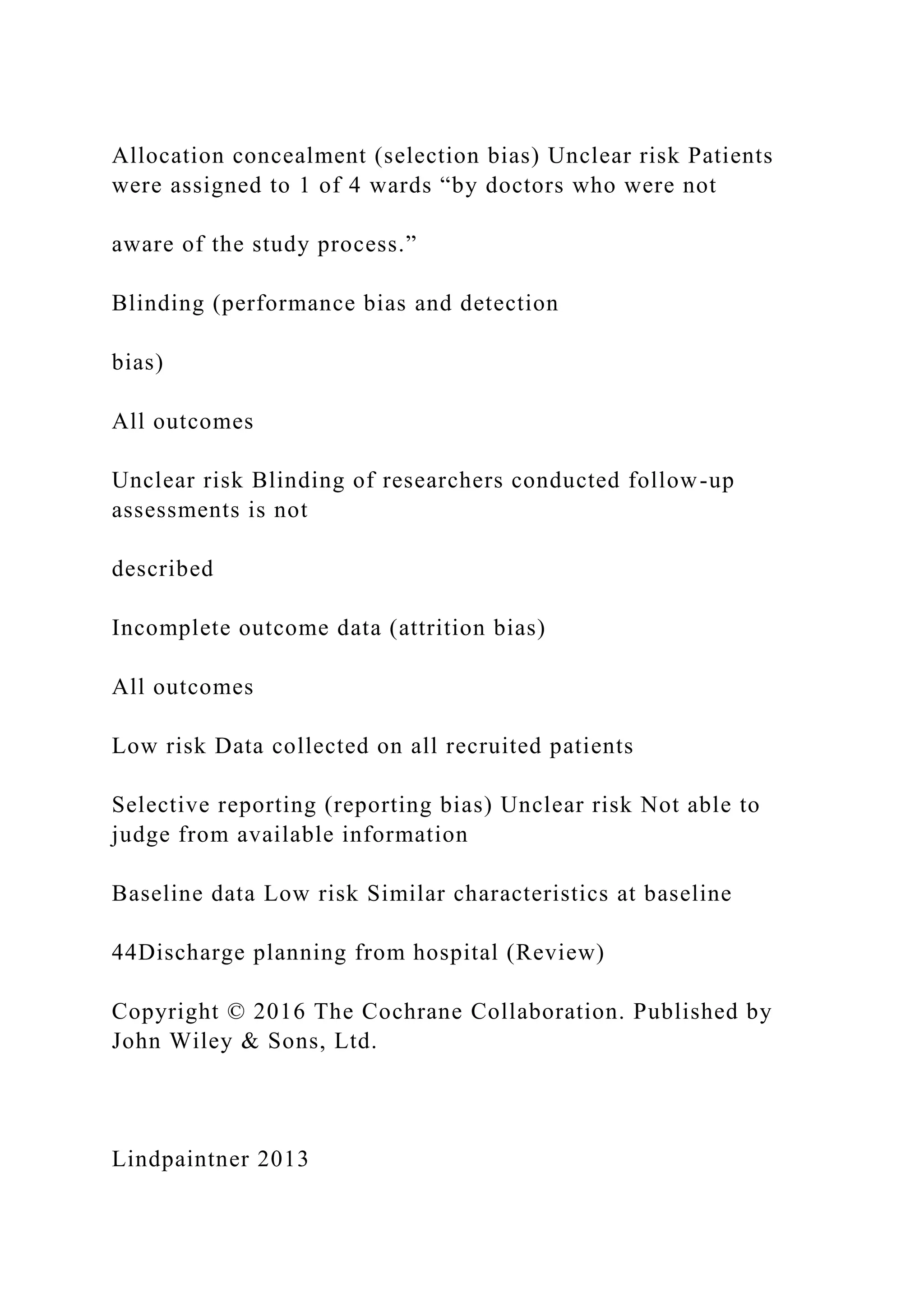 Allocation concealment (selection bias) Unclear risk Patients
were assigned to 1 of 4 wards “by doctors who were not
aware of the study process.”
Blinding (performance bias and detection
bias)
All outcomes
Unclear risk Blinding of researchers conducted follow-up
assessments is not
described
Incomplete outcome data (attrition bias)
All outcomes
Low risk Data collected on all recruited patients
Selective reporting (reporting bias) Unclear risk Not able to
judge from available information
Baseline data Low risk Similar characteristics at baseline
44Discharge planning from hospital (Review)
Copyright © 2016 The Cochrane Collaboration. Published by
John Wiley & Sons, Ltd.
Lindpaintner 2013
 