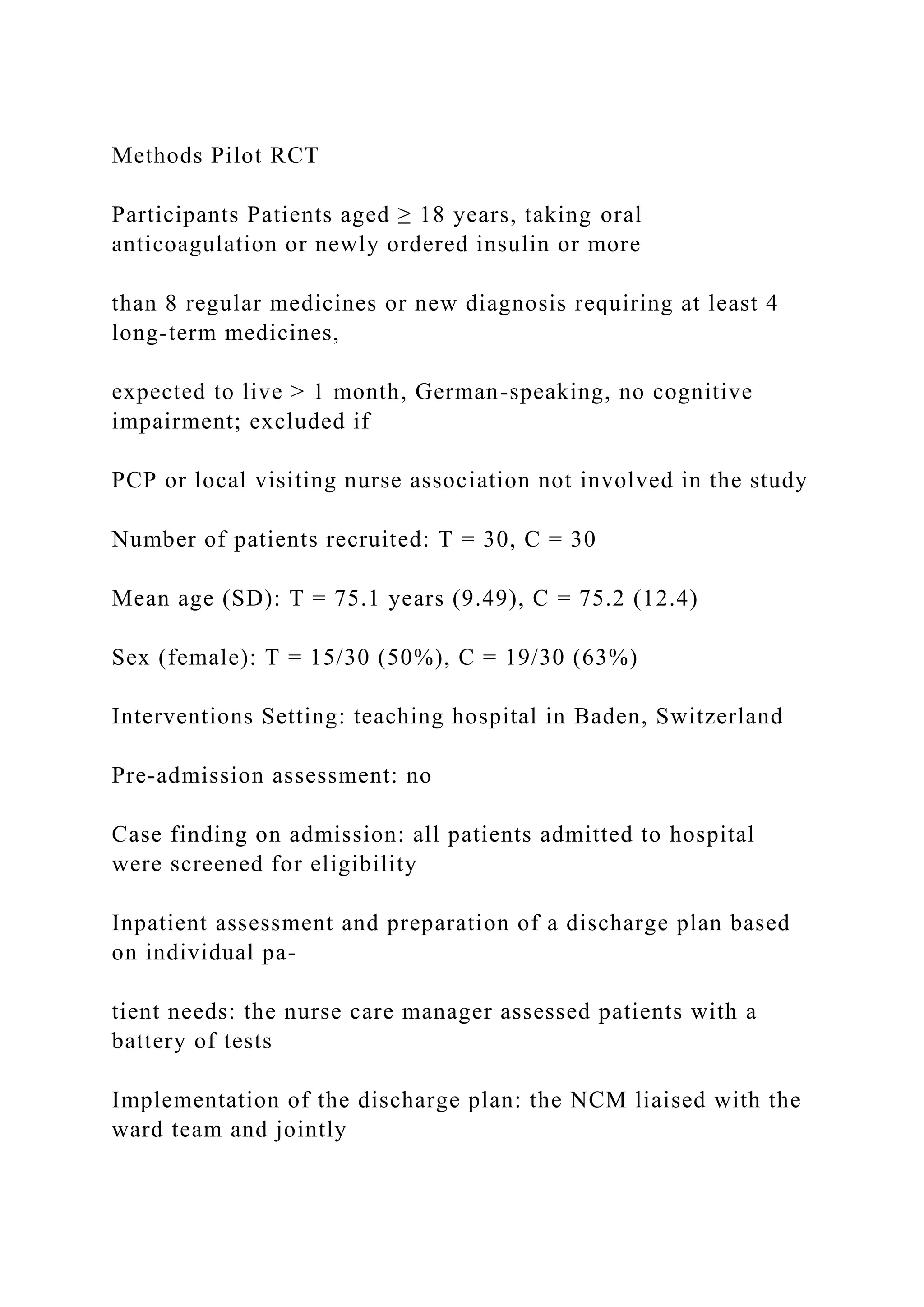 Methods Pilot RCT
Participants Patients aged ≥ 18 years, taking oral
anticoagulation or newly ordered insulin or more
than 8 regular medicines or new diagnosis requiring at least 4
long-term medicines,
expected to live > 1 month, German-speaking, no cognitive
impairment; excluded if
PCP or local visiting nurse association not involved in the study
Number of patients recruited: T = 30, C = 30
Mean age (SD): T = 75.1 years (9.49), C = 75.2 (12.4)
Sex (female): T = 15/30 (50%), C = 19/30 (63%)
Interventions Setting: teaching hospital in Baden, Switzerland
Pre-admission assessment: no
Case finding on admission: all patients admitted to hospital
were screened for eligibility
Inpatient assessment and preparation of a discharge plan based
on individual pa-
tient needs: the nurse care manager assessed patients with a
battery of tests
Implementation of the discharge plan: the NCM liaised with the
ward team and jointly
 