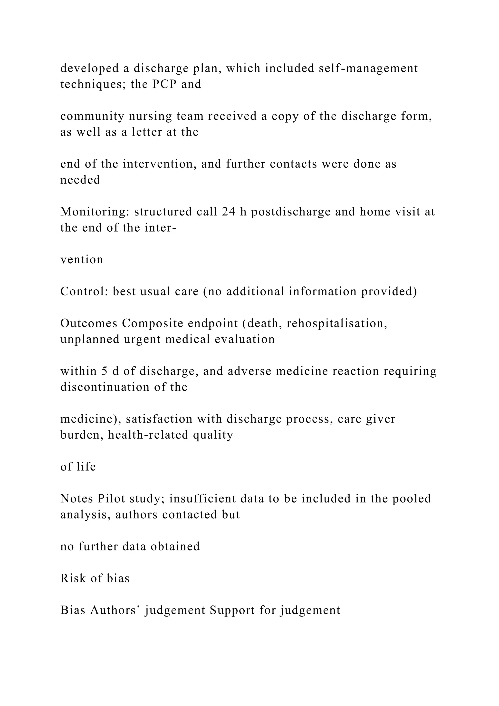 developed a discharge plan, which included self-management
techniques; the PCP and
community nursing team received a copy of the discharge form,
as well as a letter at the
end of the intervention, and further contacts were done as
needed
Monitoring: structured call 24 h postdischarge and home visit at
the end of the inter-
vention
Control: best usual care (no additional information provided)
Outcomes Composite endpoint (death, rehospitalisation,
unplanned urgent medical evaluation
within 5 d of discharge, and adverse medicine reaction requiring
discontinuation of the
medicine), satisfaction with discharge process, care giver
burden, health-related quality
of life
Notes Pilot study; insufficient data to be included in the pooled
analysis, authors contacted but
no further data obtained
Risk of bias
Bias Authors’ judgement Support for judgement
 