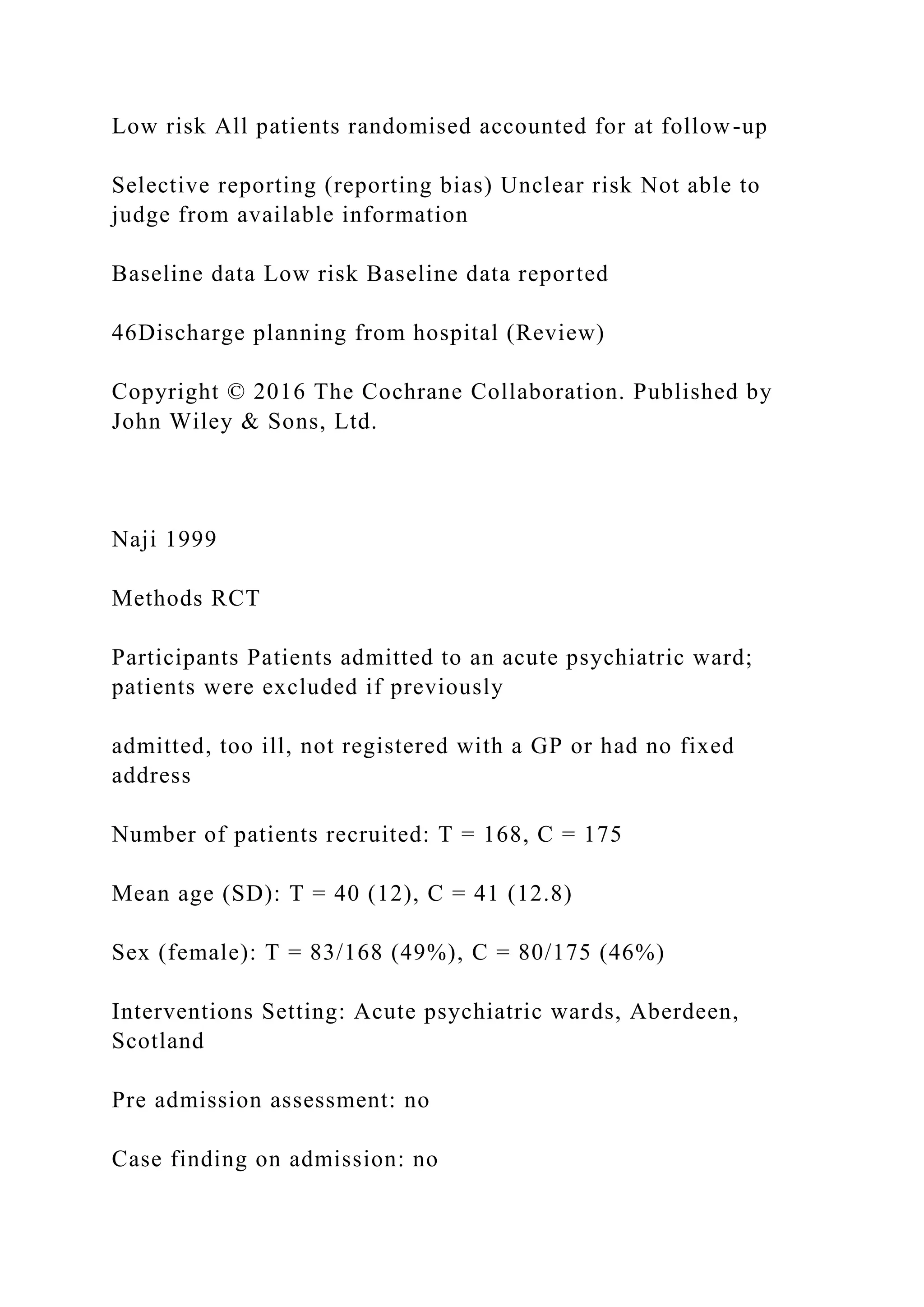 Low risk All patients randomised accounted for at follow-up
Selective reporting (reporting bias) Unclear risk Not able to
judge from available information
Baseline data Low risk Baseline data reported
46Discharge planning from hospital (Review)
Copyright © 2016 The Cochrane Collaboration. Published by
John Wiley & Sons, Ltd.
Naji 1999
Methods RCT
Participants Patients admitted to an acute psychiatric ward;
patients were excluded if previously
admitted, too ill, not registered with a GP or had no fixed
address
Number of patients recruited: T = 168, C = 175
Mean age (SD): T = 40 (12), C = 41 (12.8)
Sex (female): T = 83/168 (49%), C = 80/175 (46%)
Interventions Setting: Acute psychiatric wards, Aberdeen,
Scotland
Pre admission assessment: no
Case finding on admission: no
 